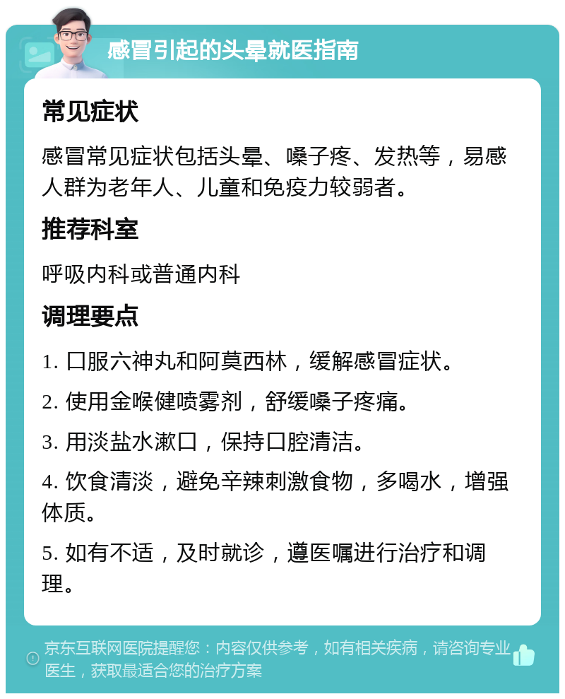 感冒引起的头晕就医指南 常见症状 感冒常见症状包括头晕、嗓子疼、发热等，易感人群为老年人、儿童和免疫力较弱者。 推荐科室 呼吸内科或普通内科 调理要点 1. 口服六神丸和阿莫西林，缓解感冒症状。 2. 使用金喉健喷雾剂，舒缓嗓子疼痛。 3. 用淡盐水漱口，保持口腔清洁。 4. 饮食清淡，避免辛辣刺激食物，多喝水，增强体质。 5. 如有不适，及时就诊，遵医嘱进行治疗和调理。