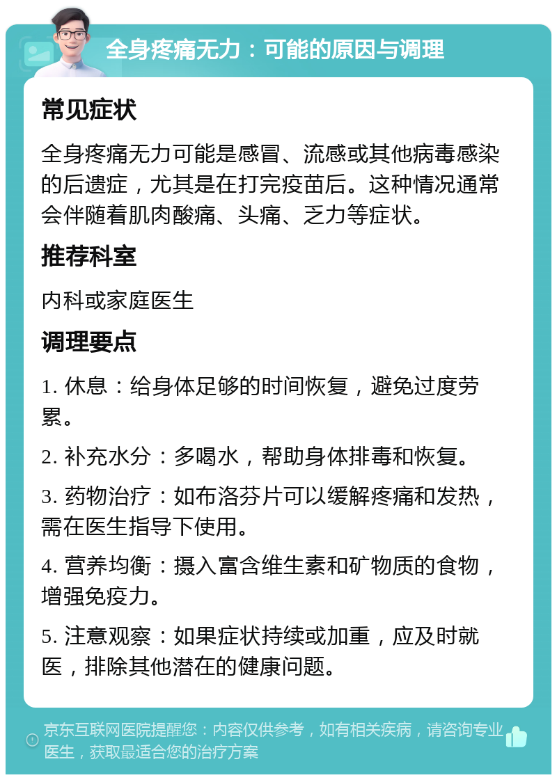 全身疼痛无力：可能的原因与调理 常见症状 全身疼痛无力可能是感冒、流感或其他病毒感染的后遗症，尤其是在打完疫苗后。这种情况通常会伴随着肌肉酸痛、头痛、乏力等症状。 推荐科室 内科或家庭医生 调理要点 1. 休息：给身体足够的时间恢复，避免过度劳累。 2. 补充水分：多喝水，帮助身体排毒和恢复。 3. 药物治疗：如布洛芬片可以缓解疼痛和发热，需在医生指导下使用。 4. 营养均衡：摄入富含维生素和矿物质的食物，增强免疫力。 5. 注意观察：如果症状持续或加重，应及时就医，排除其他潜在的健康问题。