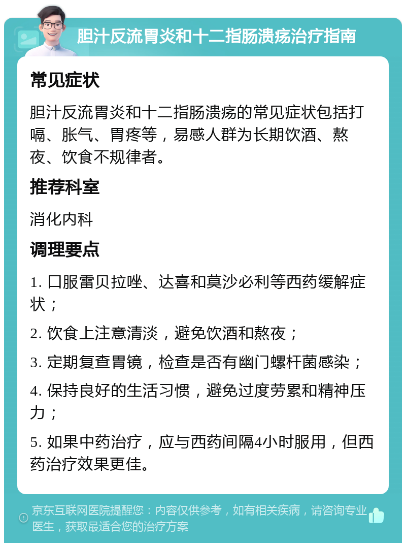 胆汁反流胃炎和十二指肠溃疡治疗指南 常见症状 胆汁反流胃炎和十二指肠溃疡的常见症状包括打嗝、胀气、胃疼等，易感人群为长期饮酒、熬夜、饮食不规律者。 推荐科室 消化内科 调理要点 1. 口服雷贝拉唑、达喜和莫沙必利等西药缓解症状； 2. 饮食上注意清淡，避免饮酒和熬夜； 3. 定期复查胃镜，检查是否有幽门螺杆菌感染； 4. 保持良好的生活习惯，避免过度劳累和精神压力； 5. 如果中药治疗，应与西药间隔4小时服用，但西药治疗效果更佳。