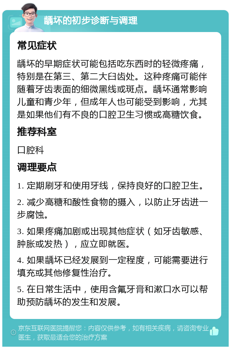 龋坏的初步诊断与调理 常见症状 龋坏的早期症状可能包括吃东西时的轻微疼痛，特别是在第三、第二大臼齿处。这种疼痛可能伴随着牙齿表面的细微黑线或斑点。龋坏通常影响儿童和青少年，但成年人也可能受到影响，尤其是如果他们有不良的口腔卫生习惯或高糖饮食。 推荐科室 口腔科 调理要点 1. 定期刷牙和使用牙线，保持良好的口腔卫生。 2. 减少高糖和酸性食物的摄入，以防止牙齿进一步腐蚀。 3. 如果疼痛加剧或出现其他症状（如牙齿敏感、肿胀或发热），应立即就医。 4. 如果龋坏已经发展到一定程度，可能需要进行填充或其他修复性治疗。 5. 在日常生活中，使用含氟牙膏和漱口水可以帮助预防龋坏的发生和发展。