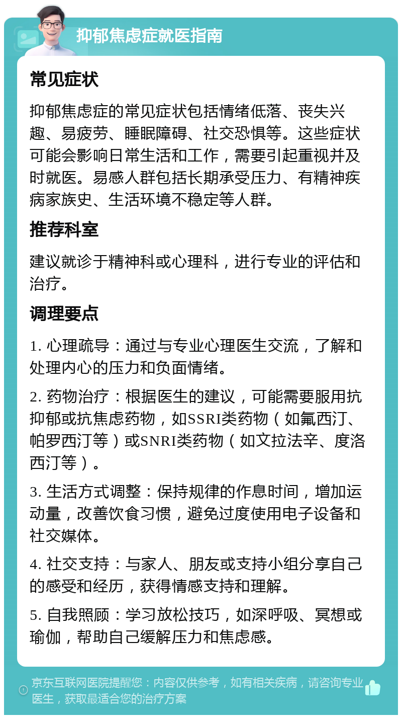 抑郁焦虑症就医指南 常见症状 抑郁焦虑症的常见症状包括情绪低落、丧失兴趣、易疲劳、睡眠障碍、社交恐惧等。这些症状可能会影响日常生活和工作，需要引起重视并及时就医。易感人群包括长期承受压力、有精神疾病家族史、生活环境不稳定等人群。 推荐科室 建议就诊于精神科或心理科，进行专业的评估和治疗。 调理要点 1. 心理疏导：通过与专业心理医生交流，了解和处理内心的压力和负面情绪。 2. 药物治疗：根据医生的建议，可能需要服用抗抑郁或抗焦虑药物，如SSRI类药物（如氟西汀、帕罗西汀等）或SNRI类药物（如文拉法辛、度洛西汀等）。 3. 生活方式调整：保持规律的作息时间，增加运动量，改善饮食习惯，避免过度使用电子设备和社交媒体。 4. 社交支持：与家人、朋友或支持小组分享自己的感受和经历，获得情感支持和理解。 5. 自我照顾：学习放松技巧，如深呼吸、冥想或瑜伽，帮助自己缓解压力和焦虑感。