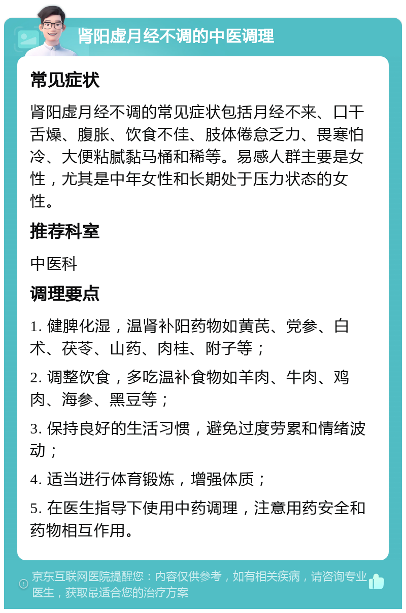 肾阳虚月经不调的中医调理 常见症状 肾阳虚月经不调的常见症状包括月经不来、口干舌燥、腹胀、饮食不佳、肢体倦怠乏力、畏寒怕冷、大便粘腻黏马桶和稀等。易感人群主要是女性，尤其是中年女性和长期处于压力状态的女性。 推荐科室 中医科 调理要点 1. 健脾化湿，温肾补阳药物如黄芪、党参、白术、茯苓、山药、肉桂、附子等； 2. 调整饮食，多吃温补食物如羊肉、牛肉、鸡肉、海参、黑豆等； 3. 保持良好的生活习惯，避免过度劳累和情绪波动； 4. 适当进行体育锻炼，增强体质； 5. 在医生指导下使用中药调理，注意用药安全和药物相互作用。