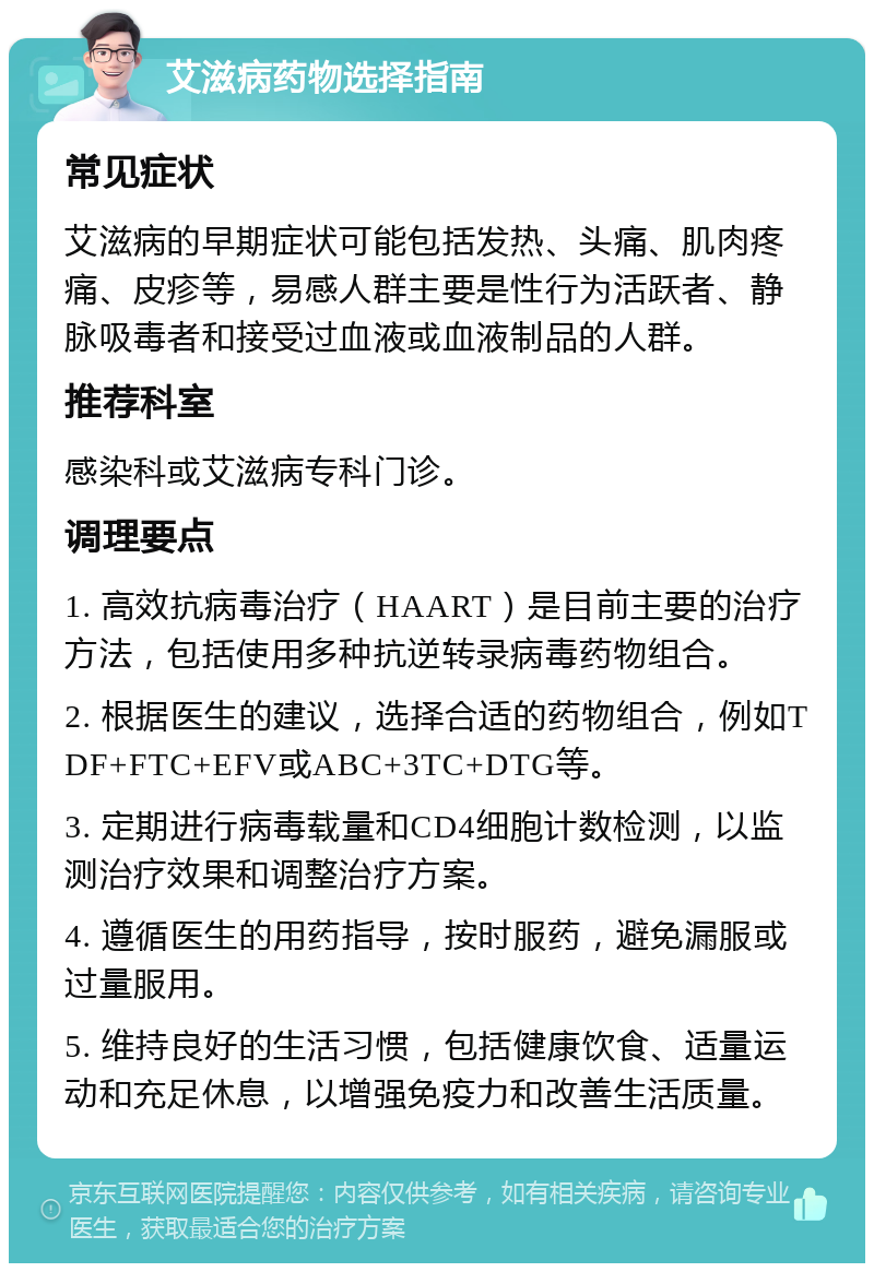 艾滋病药物选择指南 常见症状 艾滋病的早期症状可能包括发热、头痛、肌肉疼痛、皮疹等，易感人群主要是性行为活跃者、静脉吸毒者和接受过血液或血液制品的人群。 推荐科室 感染科或艾滋病专科门诊。 调理要点 1. 高效抗病毒治疗（HAART）是目前主要的治疗方法，包括使用多种抗逆转录病毒药物组合。 2. 根据医生的建议，选择合适的药物组合，例如TDF+FTC+EFV或ABC+3TC+DTG等。 3. 定期进行病毒载量和CD4细胞计数检测，以监测治疗效果和调整治疗方案。 4. 遵循医生的用药指导，按时服药，避免漏服或过量服用。 5. 维持良好的生活习惯，包括健康饮食、适量运动和充足休息，以增强免疫力和改善生活质量。