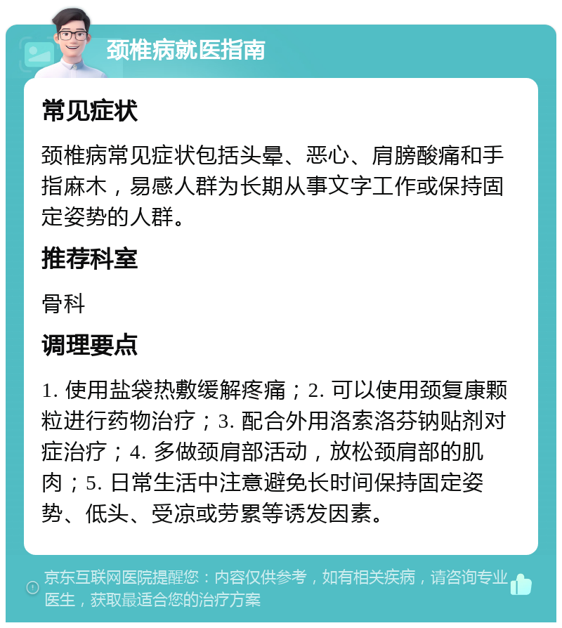 颈椎病就医指南 常见症状 颈椎病常见症状包括头晕、恶心、肩膀酸痛和手指麻木，易感人群为长期从事文字工作或保持固定姿势的人群。 推荐科室 骨科 调理要点 1. 使用盐袋热敷缓解疼痛；2. 可以使用颈复康颗粒进行药物治疗；3. 配合外用洛索洛芬钠贴剂对症治疗；4. 多做颈肩部活动，放松颈肩部的肌肉；5. 日常生活中注意避免长时间保持固定姿势、低头、受凉或劳累等诱发因素。