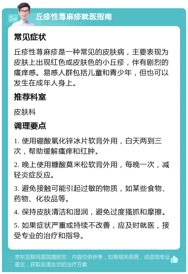 丘疹性荨麻疹就医指南 常见症状 丘疹性荨麻疹是一种常见的皮肤病，主要表现为皮肤上出现红色或皮肤色的小丘疹，伴有剧烈的瘙痒感。易感人群包括儿童和青少年，但也可以发生在成年人身上。 推荐科室 皮肤科 调理要点 1. 使用硼酸氧化锌冰片软膏外用，白天两到三次，帮助缓解瘙痒和红肿。 2. 晚上使用糠酸莫米松软膏外用，每晚一次，减轻炎症反应。 3. 避免接触可能引起过敏的物质，如某些食物、药物、化妆品等。 4. 保持皮肤清洁和湿润，避免过度搔抓和摩擦。 5. 如果症状严重或持续不改善，应及时就医，接受专业的治疗和指导。