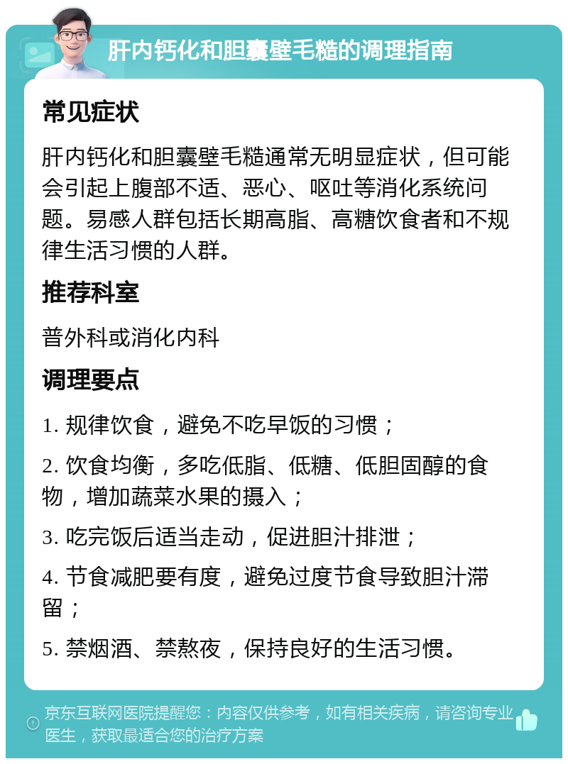 肝内钙化和胆囊壁毛糙的调理指南 常见症状 肝内钙化和胆囊壁毛糙通常无明显症状，但可能会引起上腹部不适、恶心、呕吐等消化系统问题。易感人群包括长期高脂、高糖饮食者和不规律生活习惯的人群。 推荐科室 普外科或消化内科 调理要点 1. 规律饮食，避免不吃早饭的习惯； 2. 饮食均衡，多吃低脂、低糖、低胆固醇的食物，增加蔬菜水果的摄入； 3. 吃完饭后适当走动，促进胆汁排泄； 4. 节食减肥要有度，避免过度节食导致胆汁滞留； 5. 禁烟酒、禁熬夜，保持良好的生活习惯。