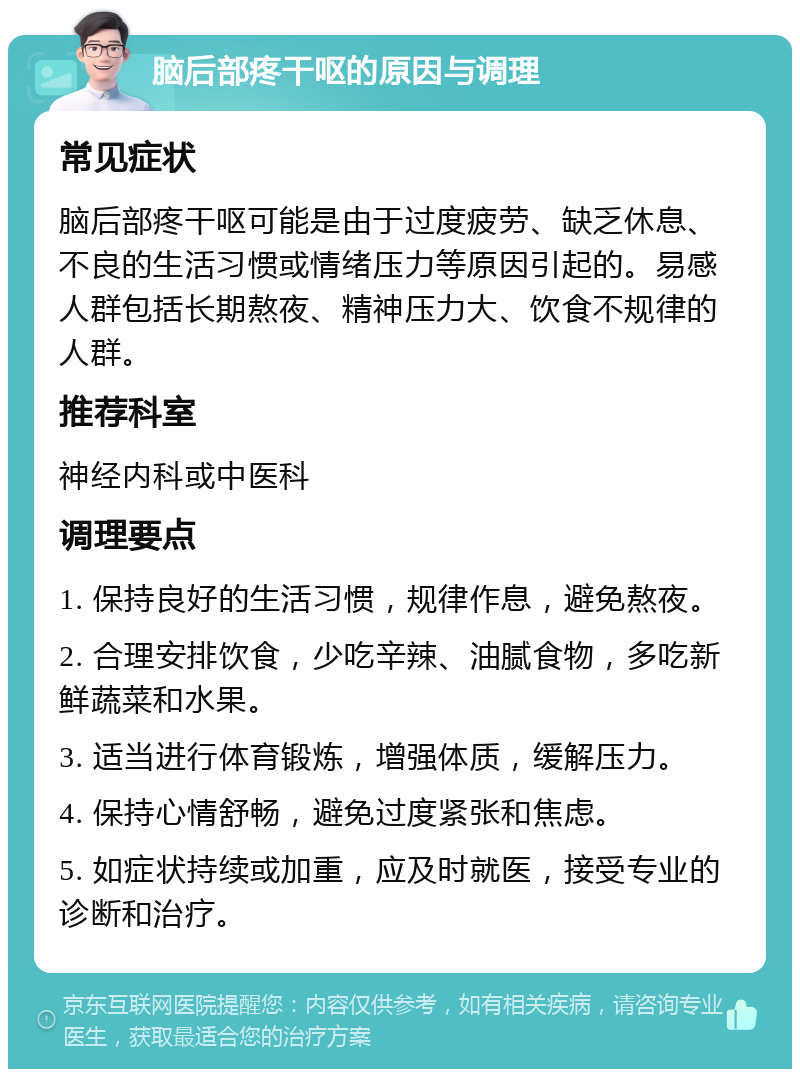 脑后部疼干呕的原因与调理 常见症状 脑后部疼干呕可能是由于过度疲劳、缺乏休息、不良的生活习惯或情绪压力等原因引起的。易感人群包括长期熬夜、精神压力大、饮食不规律的人群。 推荐科室 神经内科或中医科 调理要点 1. 保持良好的生活习惯，规律作息，避免熬夜。 2. 合理安排饮食，少吃辛辣、油腻食物，多吃新鲜蔬菜和水果。 3. 适当进行体育锻炼，增强体质，缓解压力。 4. 保持心情舒畅，避免过度紧张和焦虑。 5. 如症状持续或加重，应及时就医，接受专业的诊断和治疗。