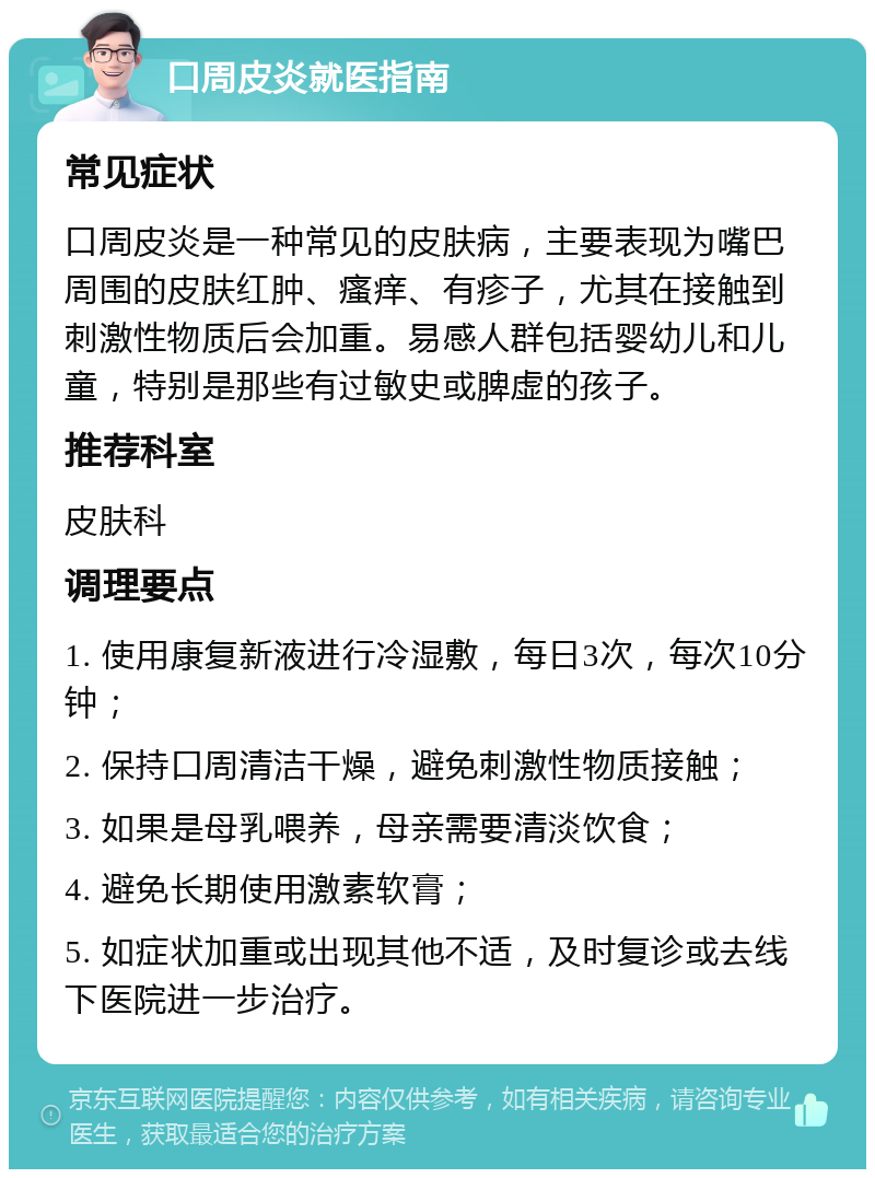 口周皮炎就医指南 常见症状 口周皮炎是一种常见的皮肤病，主要表现为嘴巴周围的皮肤红肿、瘙痒、有疹子，尤其在接触到刺激性物质后会加重。易感人群包括婴幼儿和儿童，特别是那些有过敏史或脾虚的孩子。 推荐科室 皮肤科 调理要点 1. 使用康复新液进行冷湿敷，每日3次，每次10分钟； 2. 保持口周清洁干燥，避免刺激性物质接触； 3. 如果是母乳喂养，母亲需要清淡饮食； 4. 避免长期使用激素软膏； 5. 如症状加重或出现其他不适，及时复诊或去线下医院进一步治疗。