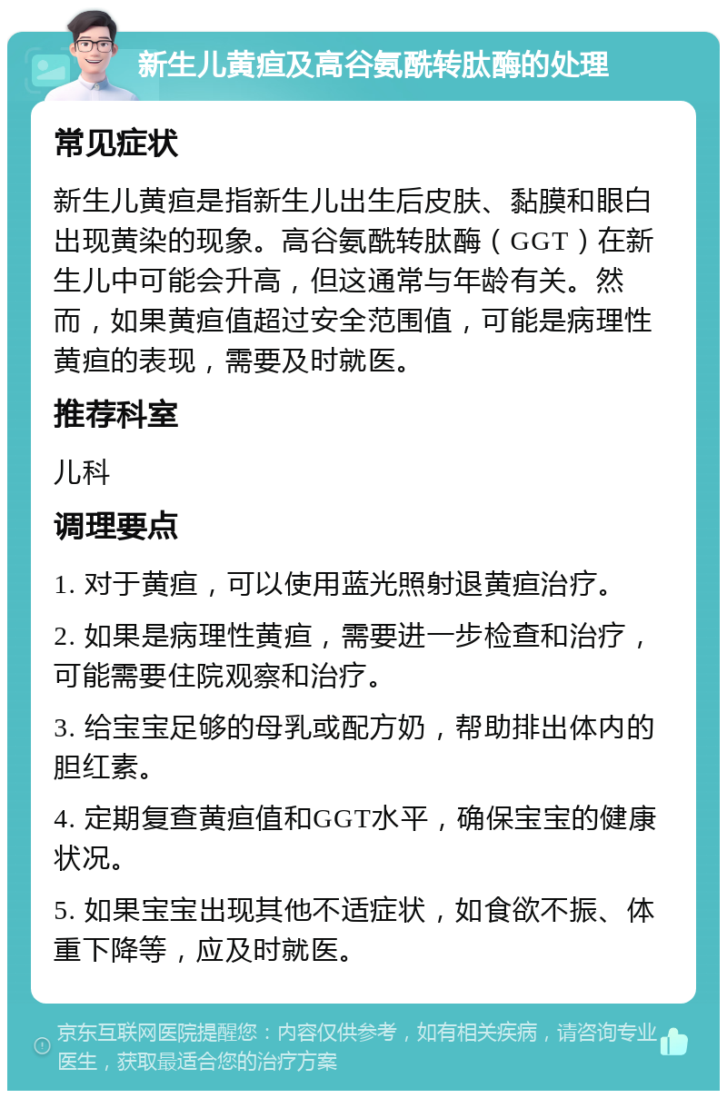 新生儿黄疸及高谷氨酰转肽酶的处理 常见症状 新生儿黄疸是指新生儿出生后皮肤、黏膜和眼白出现黄染的现象。高谷氨酰转肽酶（GGT）在新生儿中可能会升高，但这通常与年龄有关。然而，如果黄疸值超过安全范围值，可能是病理性黄疸的表现，需要及时就医。 推荐科室 儿科 调理要点 1. 对于黄疸，可以使用蓝光照射退黄疸治疗。 2. 如果是病理性黄疸，需要进一步检查和治疗，可能需要住院观察和治疗。 3. 给宝宝足够的母乳或配方奶，帮助排出体内的胆红素。 4. 定期复查黄疸值和GGT水平，确保宝宝的健康状况。 5. 如果宝宝出现其他不适症状，如食欲不振、体重下降等，应及时就医。