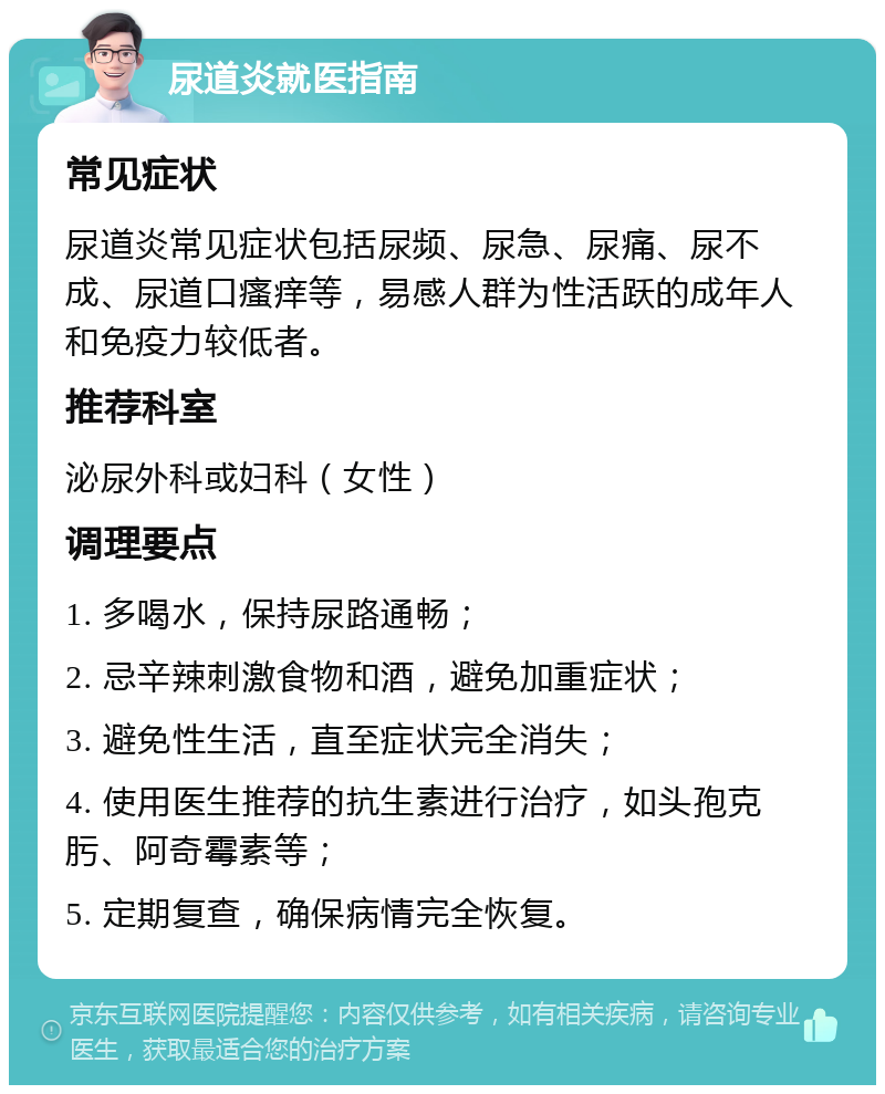 尿道炎就医指南 常见症状 尿道炎常见症状包括尿频、尿急、尿痛、尿不成、尿道口瘙痒等，易感人群为性活跃的成年人和免疫力较低者。 推荐科室 泌尿外科或妇科（女性） 调理要点 1. 多喝水，保持尿路通畅； 2. 忌辛辣刺激食物和酒，避免加重症状； 3. 避免性生活，直至症状完全消失； 4. 使用医生推荐的抗生素进行治疗，如头孢克肟、阿奇霉素等； 5. 定期复查，确保病情完全恢复。