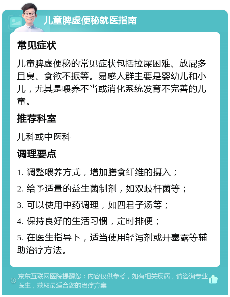 儿童脾虚便秘就医指南 常见症状 儿童脾虚便秘的常见症状包括拉屎困难、放屁多且臭、食欲不振等。易感人群主要是婴幼儿和小儿，尤其是喂养不当或消化系统发育不完善的儿童。 推荐科室 儿科或中医科 调理要点 1. 调整喂养方式，增加膳食纤维的摄入； 2. 给予适量的益生菌制剂，如双歧杆菌等； 3. 可以使用中药调理，如四君子汤等； 4. 保持良好的生活习惯，定时排便； 5. 在医生指导下，适当使用轻泻剂或开塞露等辅助治疗方法。