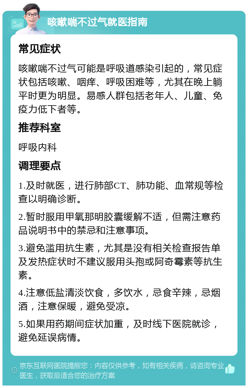 咳嗽喘不过气就医指南 常见症状 咳嗽喘不过气可能是呼吸道感染引起的，常见症状包括咳嗽、咽痒、呼吸困难等，尤其在晚上躺平时更为明显。易感人群包括老年人、儿童、免疫力低下者等。 推荐科室 呼吸内科 调理要点 1.及时就医，进行肺部CT、肺功能、血常规等检查以明确诊断。 2.暂时服用甲氧那明胶囊缓解不适，但需注意药品说明书中的禁忌和注意事项。 3.避免滥用抗生素，尤其是没有相关检查报告单及发热症状时不建议服用头孢或阿奇霉素等抗生素。 4.注意低盐清淡饮食，多饮水，忌食辛辣，忌烟酒，注意保暖，避免受凉。 5.如果用药期间症状加重，及时线下医院就诊，避免延误病情。