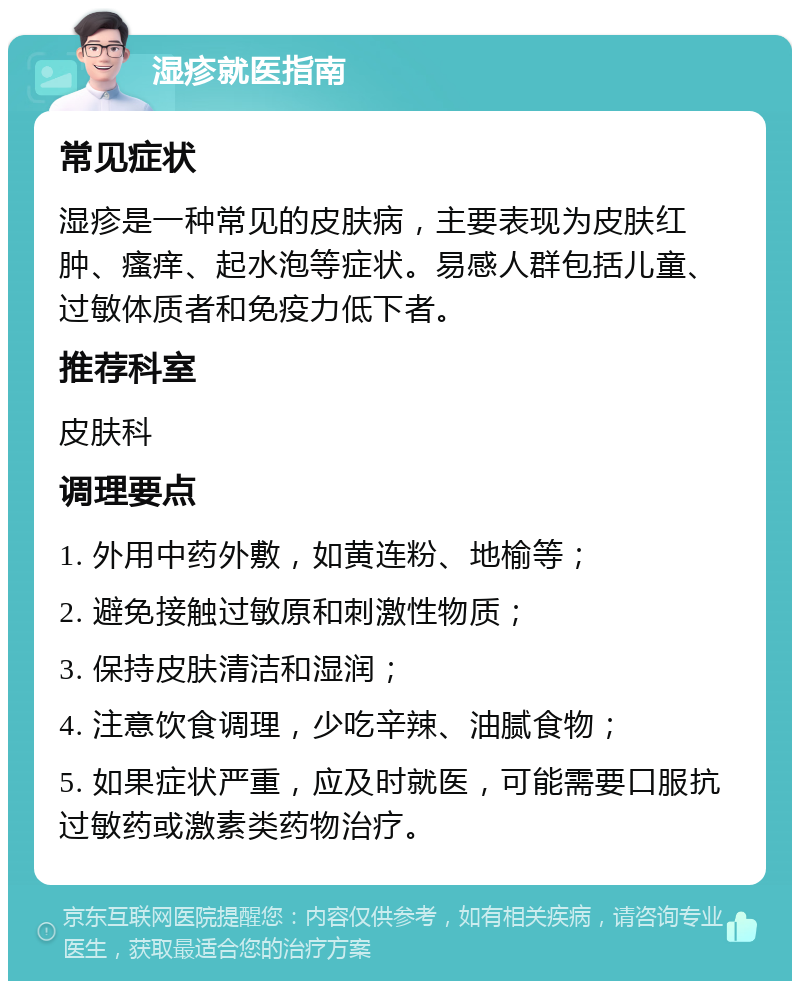 湿疹就医指南 常见症状 湿疹是一种常见的皮肤病，主要表现为皮肤红肿、瘙痒、起水泡等症状。易感人群包括儿童、过敏体质者和免疫力低下者。 推荐科室 皮肤科 调理要点 1. 外用中药外敷，如黄连粉、地榆等； 2. 避免接触过敏原和刺激性物质； 3. 保持皮肤清洁和湿润； 4. 注意饮食调理，少吃辛辣、油腻食物； 5. 如果症状严重，应及时就医，可能需要口服抗过敏药或激素类药物治疗。