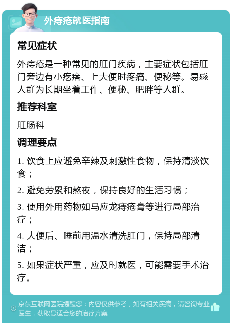 外痔疮就医指南 常见症状 外痔疮是一种常见的肛门疾病，主要症状包括肛门旁边有小疙瘩、上大便时疼痛、便秘等。易感人群为长期坐着工作、便秘、肥胖等人群。 推荐科室 肛肠科 调理要点 1. 饮食上应避免辛辣及刺激性食物，保持清淡饮食； 2. 避免劳累和熬夜，保持良好的生活习惯； 3. 使用外用药物如马应龙痔疮膏等进行局部治疗； 4. 大便后、睡前用温水清洗肛门，保持局部清洁； 5. 如果症状严重，应及时就医，可能需要手术治疗。