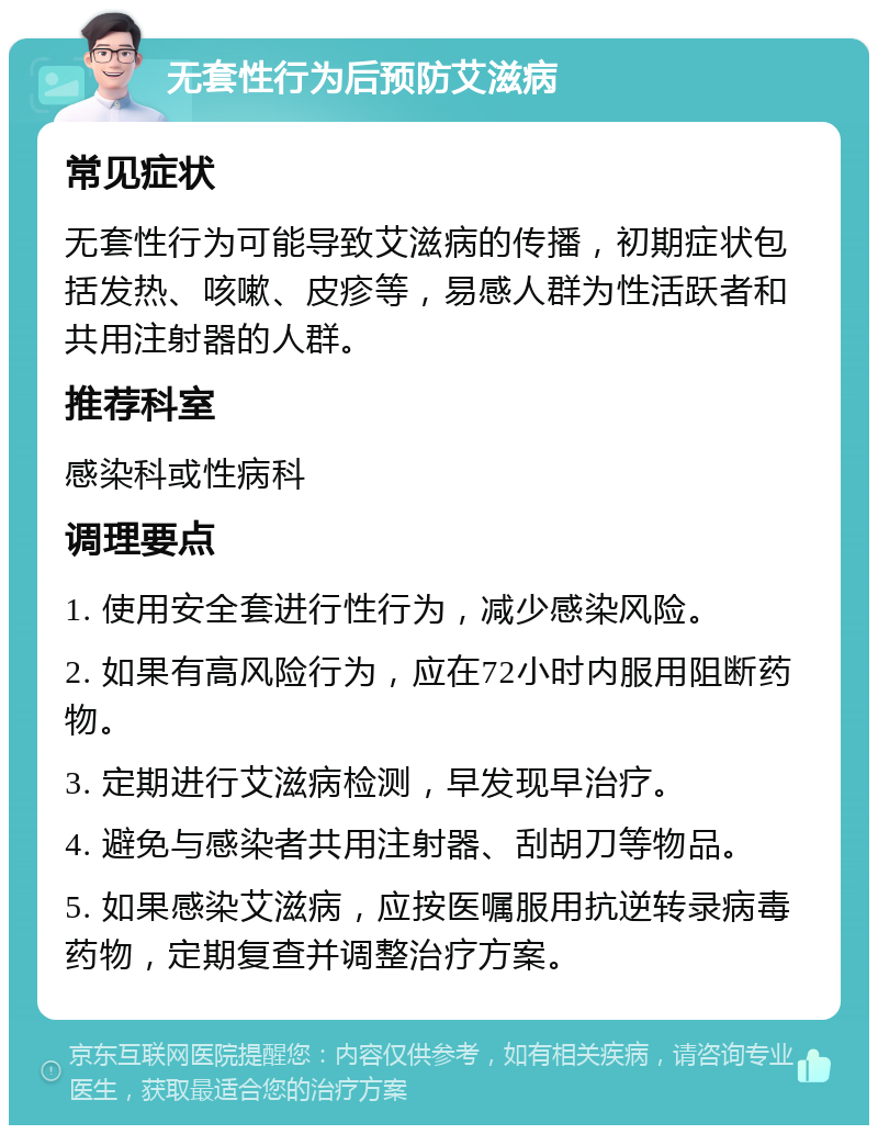 无套性行为后预防艾滋病 常见症状 无套性行为可能导致艾滋病的传播，初期症状包括发热、咳嗽、皮疹等，易感人群为性活跃者和共用注射器的人群。 推荐科室 感染科或性病科 调理要点 1. 使用安全套进行性行为，减少感染风险。 2. 如果有高风险行为，应在72小时内服用阻断药物。 3. 定期进行艾滋病检测，早发现早治疗。 4. 避免与感染者共用注射器、刮胡刀等物品。 5. 如果感染艾滋病，应按医嘱服用抗逆转录病毒药物，定期复查并调整治疗方案。