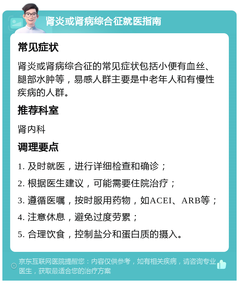 肾炎或肾病综合征就医指南 常见症状 肾炎或肾病综合征的常见症状包括小便有血丝、腿部水肿等，易感人群主要是中老年人和有慢性疾病的人群。 推荐科室 肾内科 调理要点 1. 及时就医，进行详细检查和确诊； 2. 根据医生建议，可能需要住院治疗； 3. 遵循医嘱，按时服用药物，如ACEI、ARB等； 4. 注意休息，避免过度劳累； 5. 合理饮食，控制盐分和蛋白质的摄入。