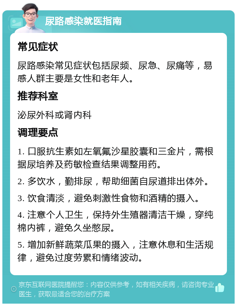 尿路感染就医指南 常见症状 尿路感染常见症状包括尿频、尿急、尿痛等，易感人群主要是女性和老年人。 推荐科室 泌尿外科或肾内科 调理要点 1. 口服抗生素如左氧氟沙星胶囊和三金片，需根据尿培养及药敏检查结果调整用药。 2. 多饮水，勤排尿，帮助细菌自尿道排出体外。 3. 饮食清淡，避免刺激性食物和酒精的摄入。 4. 注意个人卫生，保持外生殖器清洁干燥，穿纯棉内裤，避免久坐憋尿。 5. 增加新鲜蔬菜瓜果的摄入，注意休息和生活规律，避免过度劳累和情绪波动。