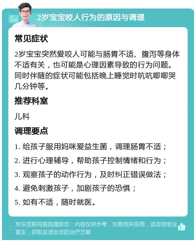 2岁宝宝咬人行为的原因与调理 常见症状 2岁宝宝突然爱咬人可能与肠胃不适、腹泻等身体不适有关，也可能是心理因素导致的行为问题。同时伴随的症状可能包括晚上睡觉时吭吭唧唧哭几分钟等。 推荐科室 儿科 调理要点 1. 给孩子服用妈咪爱益生菌，调理肠胃不适； 2. 进行心理辅导，帮助孩子控制情绪和行为； 3. 观察孩子的动作行为，及时纠正错误做法； 4. 避免刺激孩子，加剧孩子的恐惧； 5. 如有不适，随时就医。