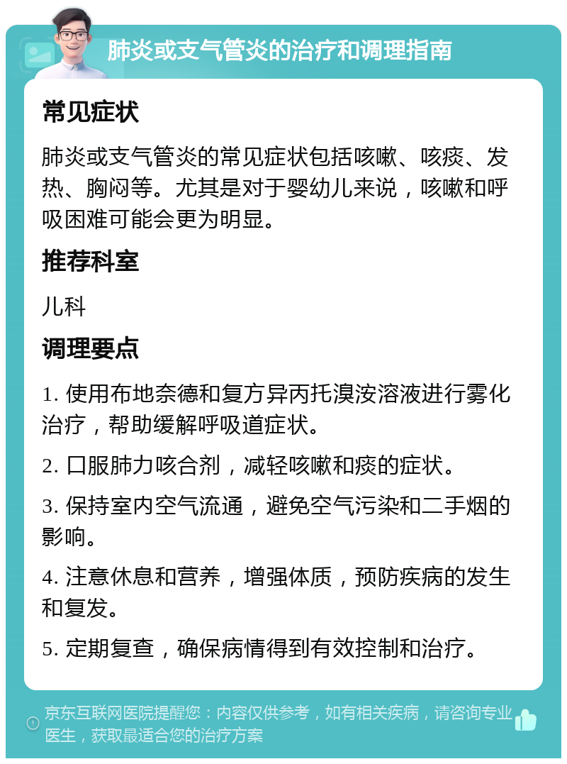 肺炎或支气管炎的治疗和调理指南 常见症状 肺炎或支气管炎的常见症状包括咳嗽、咳痰、发热、胸闷等。尤其是对于婴幼儿来说，咳嗽和呼吸困难可能会更为明显。 推荐科室 儿科 调理要点 1. 使用布地奈德和复方异丙托溴洝溶液进行雾化治疗，帮助缓解呼吸道症状。 2. 口服肺力咳合剂，减轻咳嗽和痰的症状。 3. 保持室内空气流通，避免空气污染和二手烟的影响。 4. 注意休息和营养，增强体质，预防疾病的发生和复发。 5. 定期复查，确保病情得到有效控制和治疗。