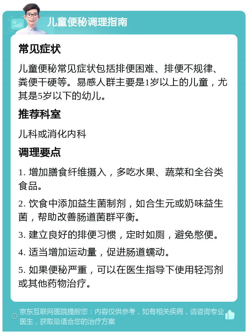 儿童便秘调理指南 常见症状 儿童便秘常见症状包括排便困难、排便不规律、粪便干硬等。易感人群主要是1岁以上的儿童，尤其是5岁以下的幼儿。 推荐科室 儿科或消化内科 调理要点 1. 增加膳食纤维摄入，多吃水果、蔬菜和全谷类食品。 2. 饮食中添加益生菌制剂，如合生元或奶味益生菌，帮助改善肠道菌群平衡。 3. 建立良好的排便习惯，定时如厕，避免憋便。 4. 适当增加运动量，促进肠道蠕动。 5. 如果便秘严重，可以在医生指导下使用轻泻剂或其他药物治疗。