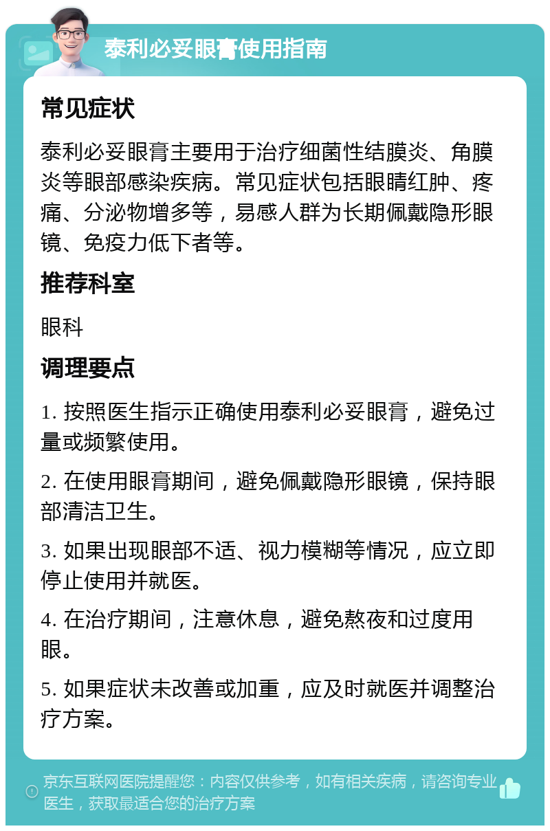 泰利必妥眼膏使用指南 常见症状 泰利必妥眼膏主要用于治疗细菌性结膜炎、角膜炎等眼部感染疾病。常见症状包括眼睛红肿、疼痛、分泌物增多等，易感人群为长期佩戴隐形眼镜、免疫力低下者等。 推荐科室 眼科 调理要点 1. 按照医生指示正确使用泰利必妥眼膏，避免过量或频繁使用。 2. 在使用眼膏期间，避免佩戴隐形眼镜，保持眼部清洁卫生。 3. 如果出现眼部不适、视力模糊等情况，应立即停止使用并就医。 4. 在治疗期间，注意休息，避免熬夜和过度用眼。 5. 如果症状未改善或加重，应及时就医并调整治疗方案。