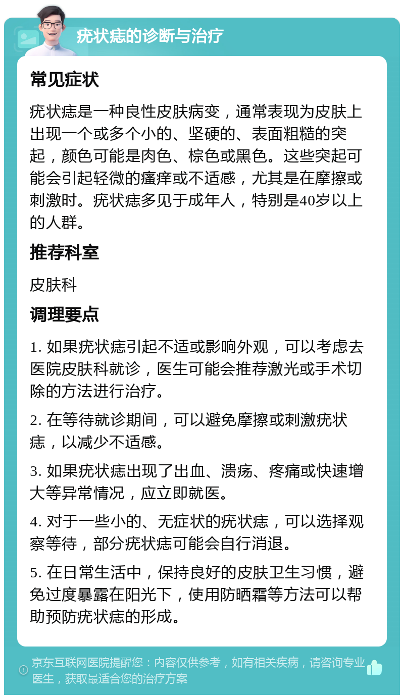 疣状痣的诊断与治疗 常见症状 疣状痣是一种良性皮肤病变，通常表现为皮肤上出现一个或多个小的、坚硬的、表面粗糙的突起，颜色可能是肉色、棕色或黑色。这些突起可能会引起轻微的瘙痒或不适感，尤其是在摩擦或刺激时。疣状痣多见于成年人，特别是40岁以上的人群。 推荐科室 皮肤科 调理要点 1. 如果疣状痣引起不适或影响外观，可以考虑去医院皮肤科就诊，医生可能会推荐激光或手术切除的方法进行治疗。 2. 在等待就诊期间，可以避免摩擦或刺激疣状痣，以减少不适感。 3. 如果疣状痣出现了出血、溃疡、疼痛或快速增大等异常情况，应立即就医。 4. 对于一些小的、无症状的疣状痣，可以选择观察等待，部分疣状痣可能会自行消退。 5. 在日常生活中，保持良好的皮肤卫生习惯，避免过度暴露在阳光下，使用防晒霜等方法可以帮助预防疣状痣的形成。