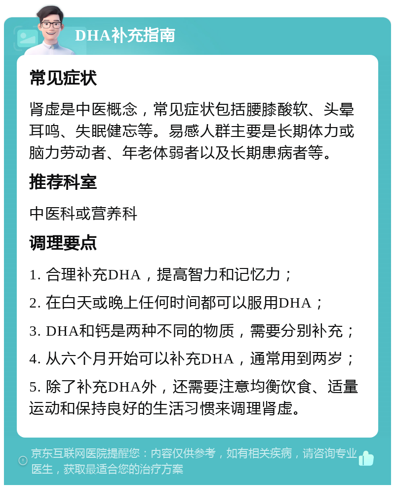 DHA补充指南 常见症状 肾虚是中医概念，常见症状包括腰膝酸软、头晕耳鸣、失眠健忘等。易感人群主要是长期体力或脑力劳动者、年老体弱者以及长期患病者等。 推荐科室 中医科或营养科 调理要点 1. 合理补充DHA，提高智力和记忆力； 2. 在白天或晚上任何时间都可以服用DHA； 3. DHA和钙是两种不同的物质，需要分别补充； 4. 从六个月开始可以补充DHA，通常用到两岁； 5. 除了补充DHA外，还需要注意均衡饮食、适量运动和保持良好的生活习惯来调理肾虚。