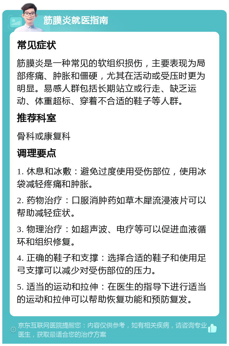 筋膜炎就医指南 常见症状 筋膜炎是一种常见的软组织损伤，主要表现为局部疼痛、肿胀和僵硬，尤其在活动或受压时更为明显。易感人群包括长期站立或行走、缺乏运动、体重超标、穿着不合适的鞋子等人群。 推荐科室 骨科或康复科 调理要点 1. 休息和冰敷：避免过度使用受伤部位，使用冰袋减轻疼痛和肿胀。 2. 药物治疗：口服消肿药如草木犀流浸液片可以帮助减轻症状。 3. 物理治疗：如超声波、电疗等可以促进血液循环和组织修复。 4. 正确的鞋子和支撑：选择合适的鞋子和使用足弓支撑可以减少对受伤部位的压力。 5. 适当的运动和拉伸：在医生的指导下进行适当的运动和拉伸可以帮助恢复功能和预防复发。