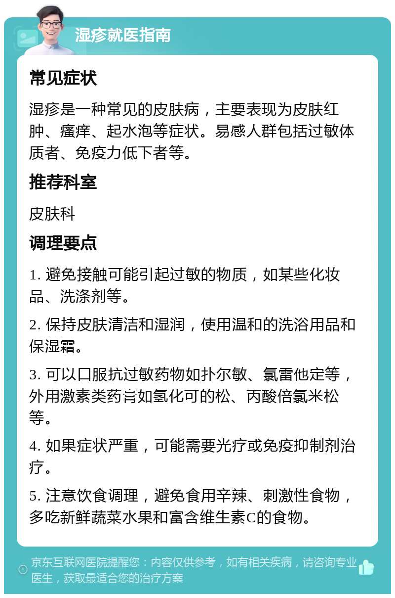 湿疹就医指南 常见症状 湿疹是一种常见的皮肤病，主要表现为皮肤红肿、瘙痒、起水泡等症状。易感人群包括过敏体质者、免疫力低下者等。 推荐科室 皮肤科 调理要点 1. 避免接触可能引起过敏的物质，如某些化妆品、洗涤剂等。 2. 保持皮肤清洁和湿润，使用温和的洗浴用品和保湿霜。 3. 可以口服抗过敏药物如扑尔敏、氯雷他定等，外用激素类药膏如氢化可的松、丙酸倍氯米松等。 4. 如果症状严重，可能需要光疗或免疫抑制剂治疗。 5. 注意饮食调理，避免食用辛辣、刺激性食物，多吃新鲜蔬菜水果和富含维生素C的食物。