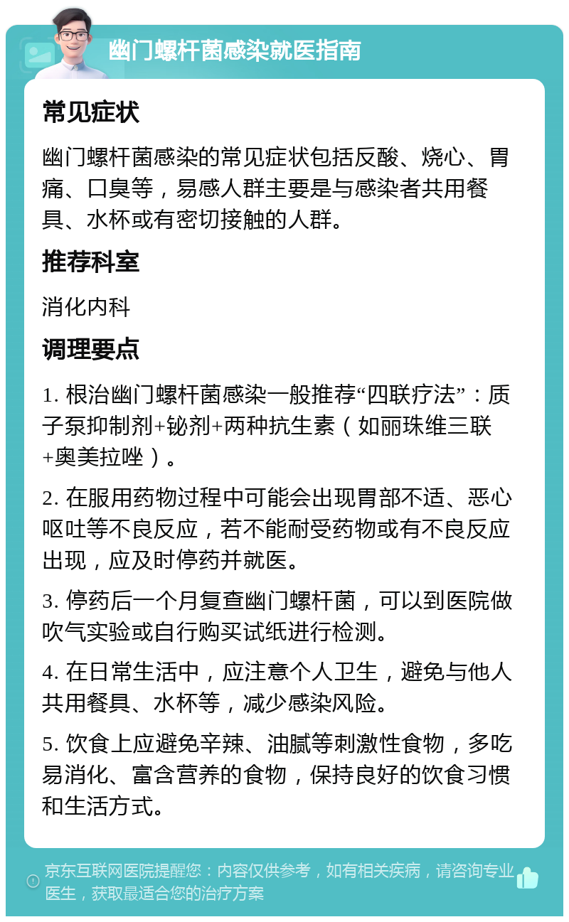 幽门螺杆菌感染就医指南 常见症状 幽门螺杆菌感染的常见症状包括反酸、烧心、胃痛、口臭等，易感人群主要是与感染者共用餐具、水杯或有密切接触的人群。 推荐科室 消化内科 调理要点 1. 根治幽门螺杆菌感染一般推荐“四联疗法”：质子泵抑制剂+铋剂+两种抗生素（如丽珠维三联+奥美拉唑）。 2. 在服用药物过程中可能会出现胃部不适、恶心呕吐等不良反应，若不能耐受药物或有不良反应出现，应及时停药并就医。 3. 停药后一个月复查幽门螺杆菌，可以到医院做吹气实验或自行购买试纸进行检测。 4. 在日常生活中，应注意个人卫生，避免与他人共用餐具、水杯等，减少感染风险。 5. 饮食上应避免辛辣、油腻等刺激性食物，多吃易消化、富含营养的食物，保持良好的饮食习惯和生活方式。