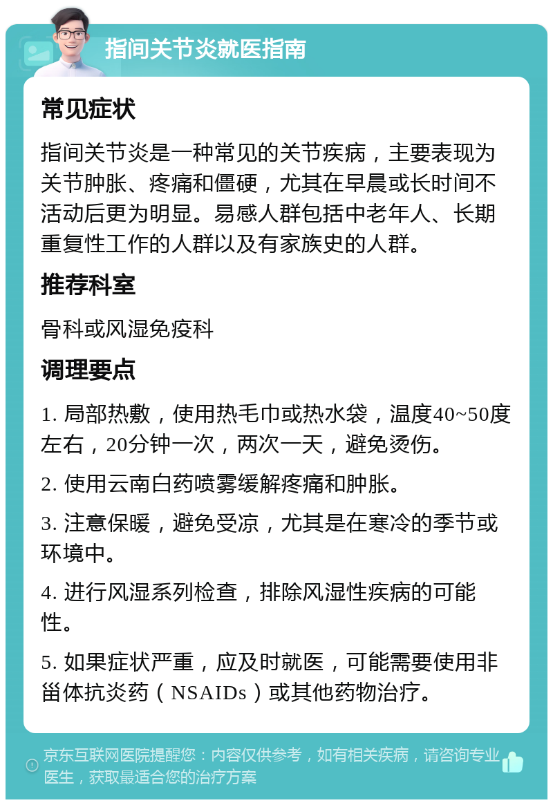 指间关节炎就医指南 常见症状 指间关节炎是一种常见的关节疾病，主要表现为关节肿胀、疼痛和僵硬，尤其在早晨或长时间不活动后更为明显。易感人群包括中老年人、长期重复性工作的人群以及有家族史的人群。 推荐科室 骨科或风湿免疫科 调理要点 1. 局部热敷，使用热毛巾或热水袋，温度40~50度左右，20分钟一次，两次一天，避免烫伤。 2. 使用云南白药喷雾缓解疼痛和肿胀。 3. 注意保暖，避免受凉，尤其是在寒冷的季节或环境中。 4. 进行风湿系列检查，排除风湿性疾病的可能性。 5. 如果症状严重，应及时就医，可能需要使用非甾体抗炎药（NSAIDs）或其他药物治疗。