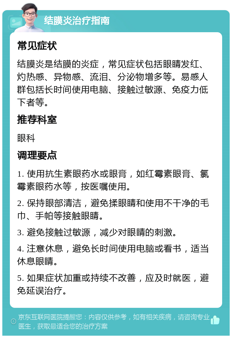 结膜炎治疗指南 常见症状 结膜炎是结膜的炎症，常见症状包括眼睛发红、灼热感、异物感、流泪、分泌物增多等。易感人群包括长时间使用电脑、接触过敏源、免疫力低下者等。 推荐科室 眼科 调理要点 1. 使用抗生素眼药水或眼膏，如红霉素眼膏、氯霉素眼药水等，按医嘱使用。 2. 保持眼部清洁，避免揉眼睛和使用不干净的毛巾、手帕等接触眼睛。 3. 避免接触过敏源，减少对眼睛的刺激。 4. 注意休息，避免长时间使用电脑或看书，适当休息眼睛。 5. 如果症状加重或持续不改善，应及时就医，避免延误治疗。