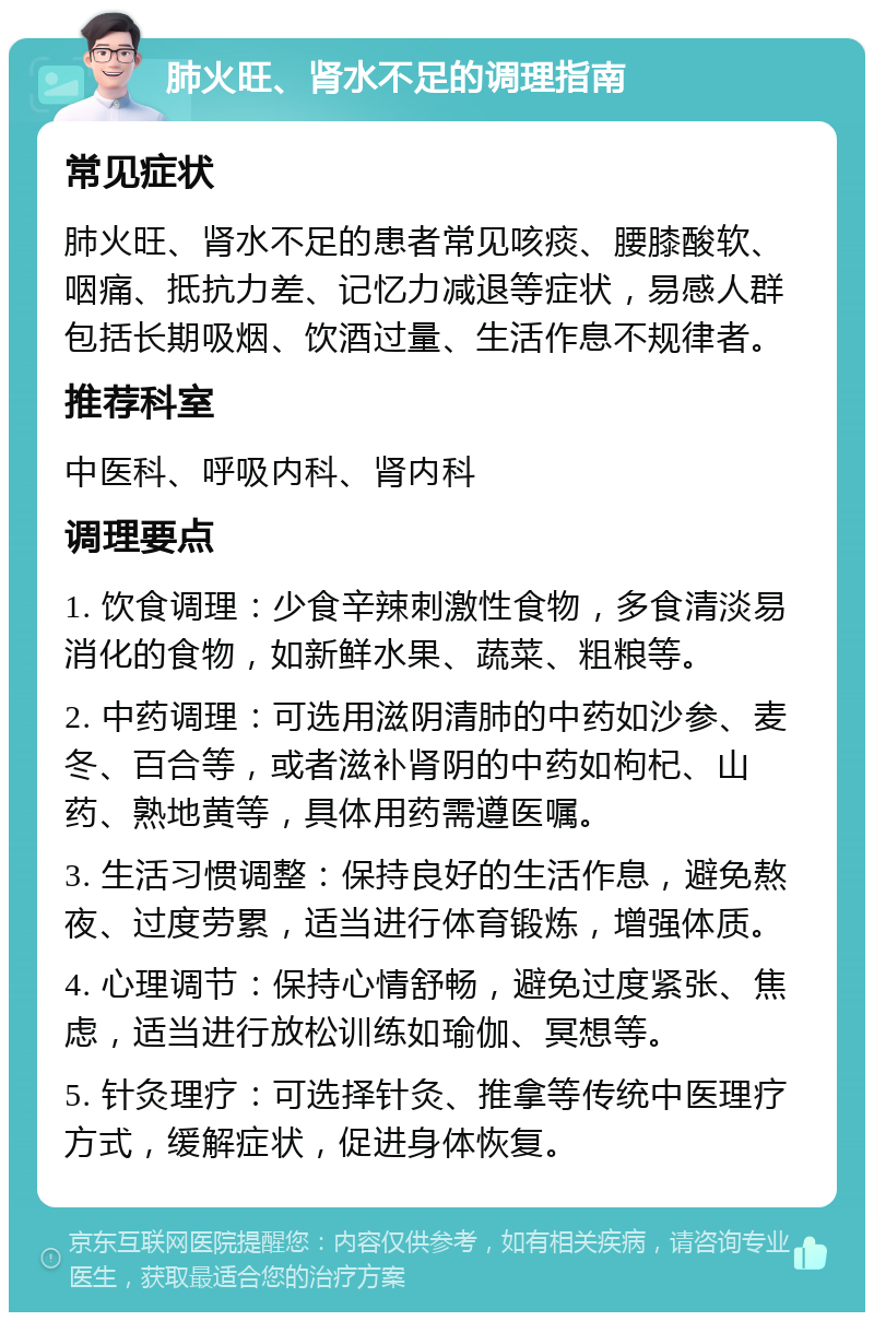 肺火旺、肾水不足的调理指南 常见症状 肺火旺、肾水不足的患者常见咳痰、腰膝酸软、咽痛、抵抗力差、记忆力减退等症状，易感人群包括长期吸烟、饮酒过量、生活作息不规律者。 推荐科室 中医科、呼吸内科、肾内科 调理要点 1. 饮食调理：少食辛辣刺激性食物，多食清淡易消化的食物，如新鲜水果、蔬菜、粗粮等。 2. 中药调理：可选用滋阴清肺的中药如沙参、麦冬、百合等，或者滋补肾阴的中药如枸杞、山药、熟地黄等，具体用药需遵医嘱。 3. 生活习惯调整：保持良好的生活作息，避免熬夜、过度劳累，适当进行体育锻炼，增强体质。 4. 心理调节：保持心情舒畅，避免过度紧张、焦虑，适当进行放松训练如瑜伽、冥想等。 5. 针灸理疗：可选择针灸、推拿等传统中医理疗方式，缓解症状，促进身体恢复。