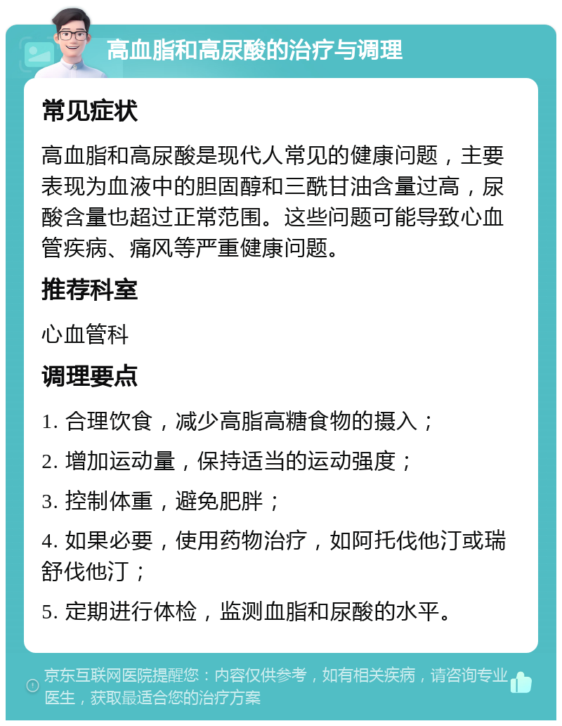 高血脂和高尿酸的治疗与调理 常见症状 高血脂和高尿酸是现代人常见的健康问题，主要表现为血液中的胆固醇和三酰甘油含量过高，尿酸含量也超过正常范围。这些问题可能导致心血管疾病、痛风等严重健康问题。 推荐科室 心血管科 调理要点 1. 合理饮食，减少高脂高糖食物的摄入； 2. 增加运动量，保持适当的运动强度； 3. 控制体重，避免肥胖； 4. 如果必要，使用药物治疗，如阿托伐他汀或瑞舒伐他汀； 5. 定期进行体检，监测血脂和尿酸的水平。