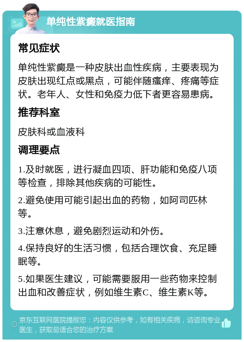 单纯性紫癜就医指南 常见症状 单纯性紫癜是一种皮肤出血性疾病，主要表现为皮肤出现红点或黑点，可能伴随瘙痒、疼痛等症状。老年人、女性和免疫力低下者更容易患病。 推荐科室 皮肤科或血液科 调理要点 1.及时就医，进行凝血四项、肝功能和免疫八项等检查，排除其他疾病的可能性。 2.避免使用可能引起出血的药物，如阿司匹林等。 3.注意休息，避免剧烈运动和外伤。 4.保持良好的生活习惯，包括合理饮食、充足睡眠等。 5.如果医生建议，可能需要服用一些药物来控制出血和改善症状，例如维生素C、维生素K等。