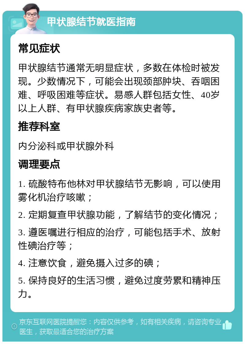 甲状腺结节就医指南 常见症状 甲状腺结节通常无明显症状，多数在体检时被发现。少数情况下，可能会出现颈部肿块、吞咽困难、呼吸困难等症状。易感人群包括女性、40岁以上人群、有甲状腺疾病家族史者等。 推荐科室 内分泌科或甲状腺外科 调理要点 1. 硫酸特布他林对甲状腺结节无影响，可以使用雾化机治疗咳嗽； 2. 定期复查甲状腺功能，了解结节的变化情况； 3. 遵医嘱进行相应的治疗，可能包括手术、放射性碘治疗等； 4. 注意饮食，避免摄入过多的碘； 5. 保持良好的生活习惯，避免过度劳累和精神压力。