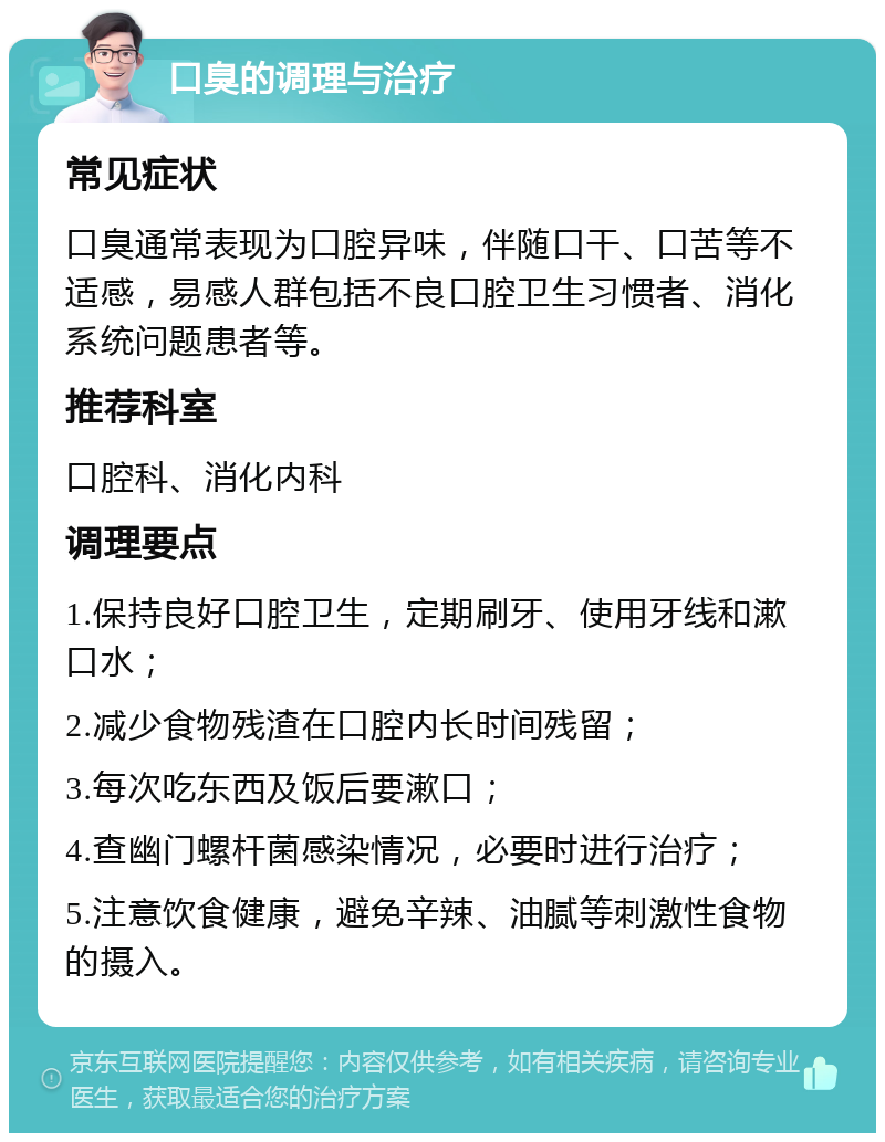 口臭的调理与治疗 常见症状 口臭通常表现为口腔异味，伴随口干、口苦等不适感，易感人群包括不良口腔卫生习惯者、消化系统问题患者等。 推荐科室 口腔科、消化内科 调理要点 1.保持良好口腔卫生，定期刷牙、使用牙线和漱口水； 2.减少食物残渣在口腔内长时间残留； 3.每次吃东西及饭后要漱口； 4.查幽门螺杆菌感染情况，必要时进行治疗； 5.注意饮食健康，避免辛辣、油腻等刺激性食物的摄入。