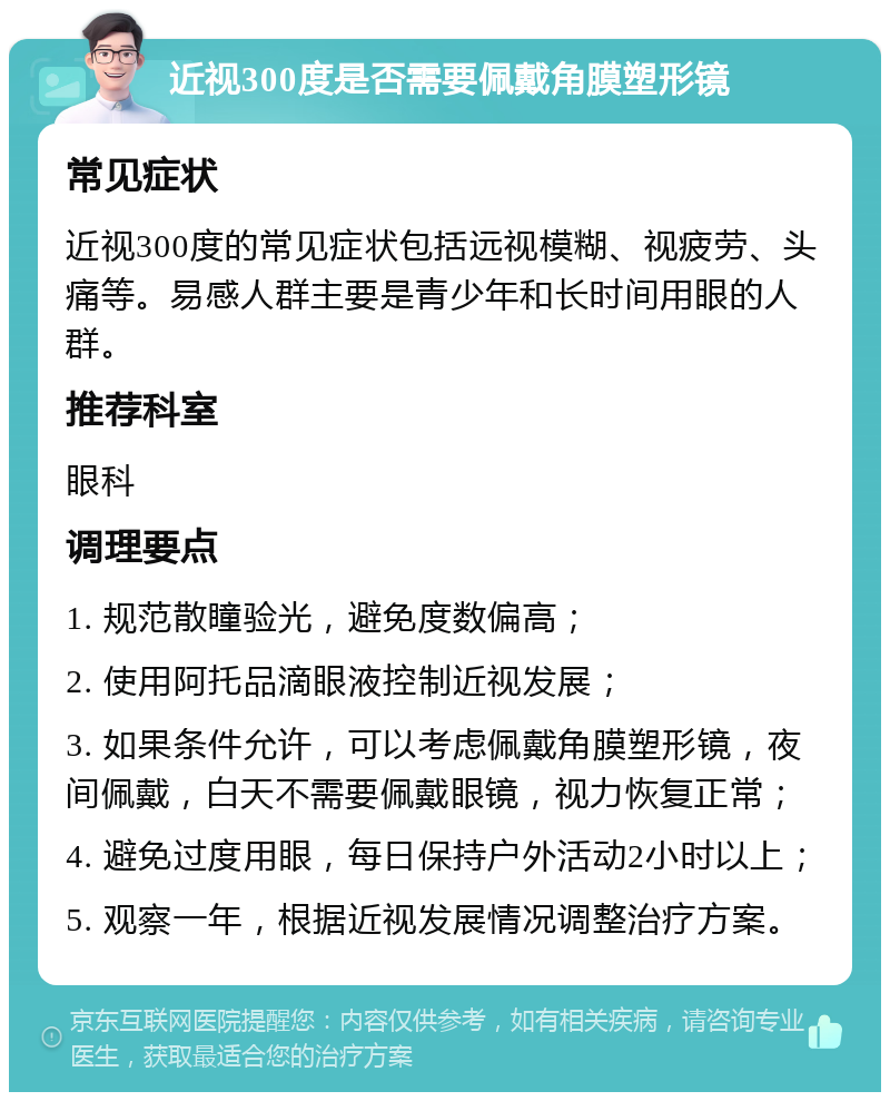 近视300度是否需要佩戴角膜塑形镜 常见症状 近视300度的常见症状包括远视模糊、视疲劳、头痛等。易感人群主要是青少年和长时间用眼的人群。 推荐科室 眼科 调理要点 1. 规范散瞳验光，避免度数偏高； 2. 使用阿托品滴眼液控制近视发展； 3. 如果条件允许，可以考虑佩戴角膜塑形镜，夜间佩戴，白天不需要佩戴眼镜，视力恢复正常； 4. 避免过度用眼，每日保持户外活动2小时以上； 5. 观察一年，根据近视发展情况调整治疗方案。