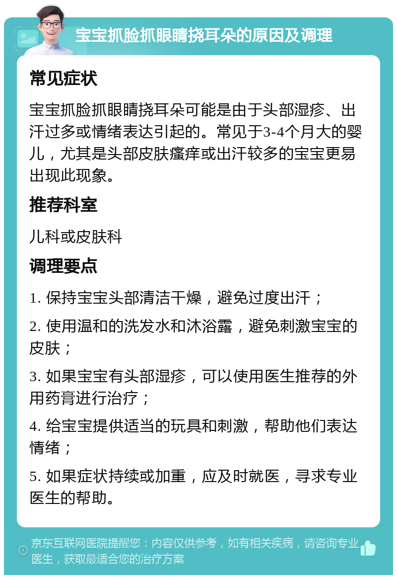 宝宝抓脸抓眼睛挠耳朵的原因及调理 常见症状 宝宝抓脸抓眼睛挠耳朵可能是由于头部湿疹、出汗过多或情绪表达引起的。常见于3-4个月大的婴儿，尤其是头部皮肤瘙痒或出汗较多的宝宝更易出现此现象。 推荐科室 儿科或皮肤科 调理要点 1. 保持宝宝头部清洁干燥，避免过度出汗； 2. 使用温和的洗发水和沐浴露，避免刺激宝宝的皮肤； 3. 如果宝宝有头部湿疹，可以使用医生推荐的外用药膏进行治疗； 4. 给宝宝提供适当的玩具和刺激，帮助他们表达情绪； 5. 如果症状持续或加重，应及时就医，寻求专业医生的帮助。