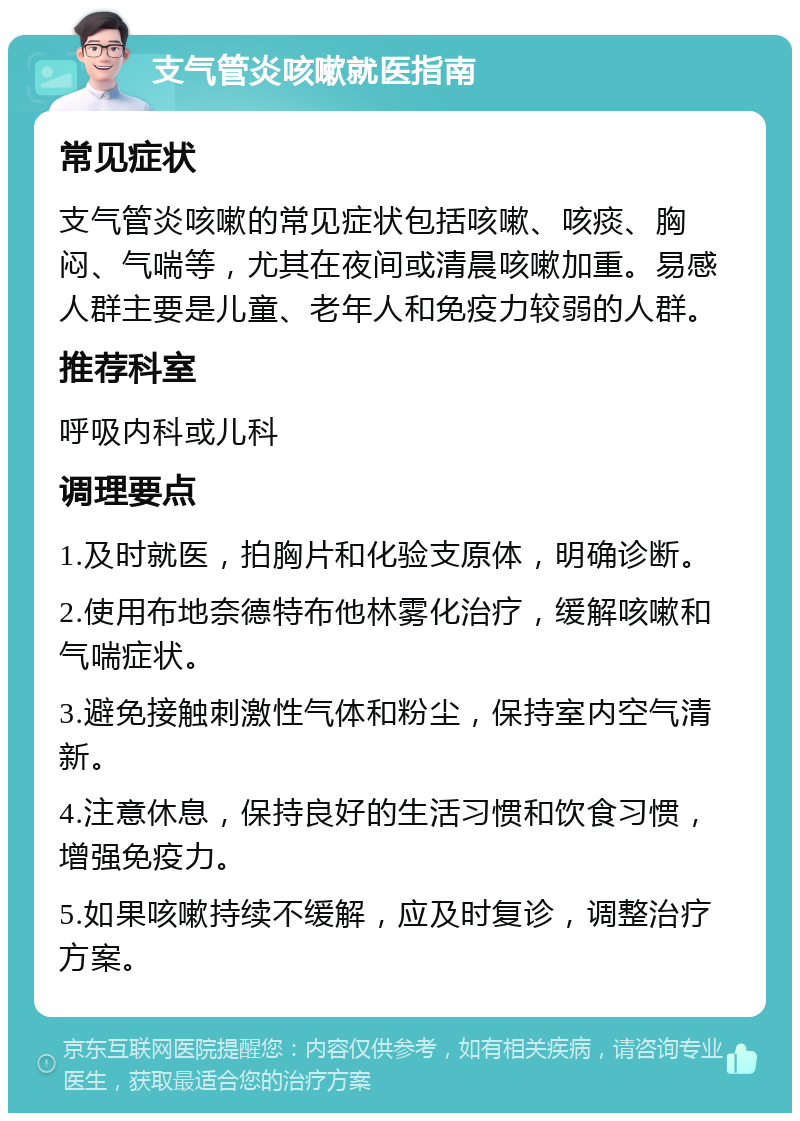 支气管炎咳嗽就医指南 常见症状 支气管炎咳嗽的常见症状包括咳嗽、咳痰、胸闷、气喘等，尤其在夜间或清晨咳嗽加重。易感人群主要是儿童、老年人和免疫力较弱的人群。 推荐科室 呼吸内科或儿科 调理要点 1.及时就医，拍胸片和化验支原体，明确诊断。 2.使用布地奈德特布他林雾化治疗，缓解咳嗽和气喘症状。 3.避免接触刺激性气体和粉尘，保持室内空气清新。 4.注意休息，保持良好的生活习惯和饮食习惯，增强免疫力。 5.如果咳嗽持续不缓解，应及时复诊，调整治疗方案。