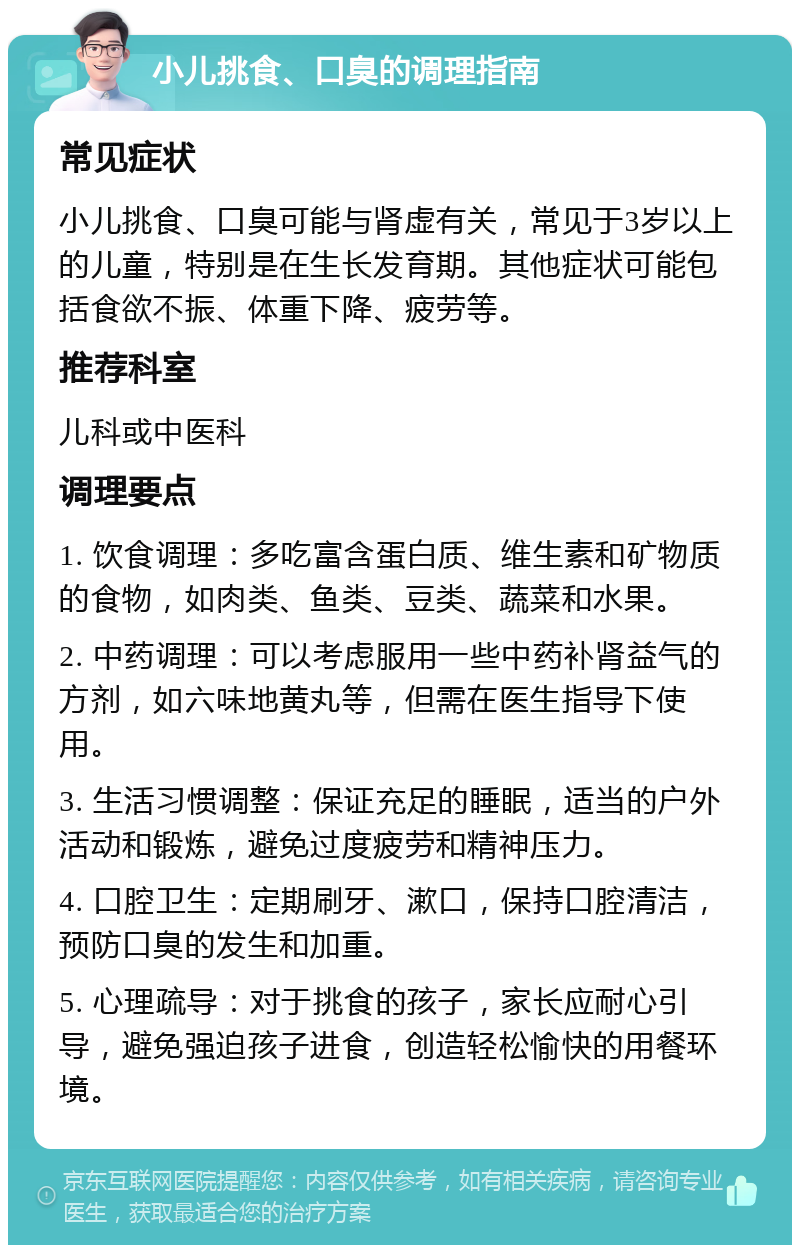 小儿挑食、口臭的调理指南 常见症状 小儿挑食、口臭可能与肾虚有关，常见于3岁以上的儿童，特别是在生长发育期。其他症状可能包括食欲不振、体重下降、疲劳等。 推荐科室 儿科或中医科 调理要点 1. 饮食调理：多吃富含蛋白质、维生素和矿物质的食物，如肉类、鱼类、豆类、蔬菜和水果。 2. 中药调理：可以考虑服用一些中药补肾益气的方剂，如六味地黄丸等，但需在医生指导下使用。 3. 生活习惯调整：保证充足的睡眠，适当的户外活动和锻炼，避免过度疲劳和精神压力。 4. 口腔卫生：定期刷牙、漱口，保持口腔清洁，预防口臭的发生和加重。 5. 心理疏导：对于挑食的孩子，家长应耐心引导，避免强迫孩子进食，创造轻松愉快的用餐环境。