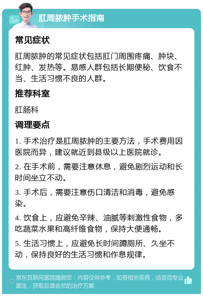 肛周脓肿手术指南 常见症状 肛周脓肿的常见症状包括肛门周围疼痛、肿块、红肿、发热等。易感人群包括长期便秘、饮食不当、生活习惯不良的人群。 推荐科室 肛肠科 调理要点 1. 手术治疗是肛周脓肿的主要方法，手术费用因医院而异，建议就近到县级以上医院就诊。 2. 在手术前，需要注意休息，避免剧烈运动和长时间坐立不动。 3. 手术后，需要注意伤口清洁和消毒，避免感染。 4. 饮食上，应避免辛辣、油腻等刺激性食物，多吃蔬菜水果和高纤维食物，保持大便通畅。 5. 生活习惯上，应避免长时间蹲厕所、久坐不动，保持良好的生活习惯和作息规律。