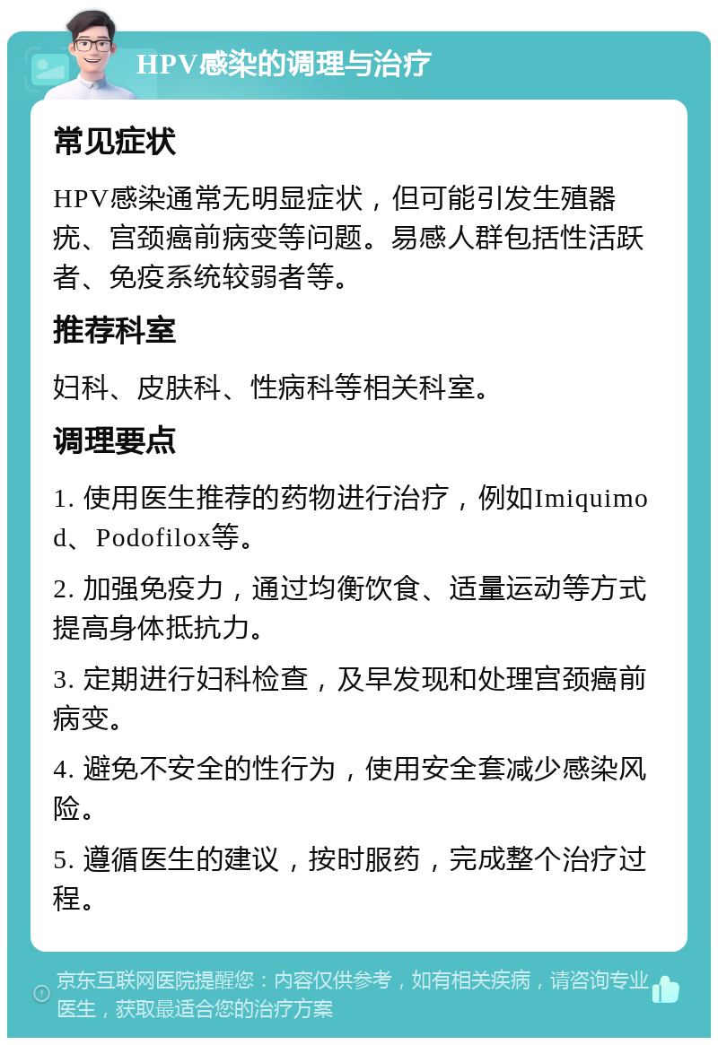 HPV感染的调理与治疗 常见症状 HPV感染通常无明显症状，但可能引发生殖器疣、宫颈癌前病变等问题。易感人群包括性活跃者、免疫系统较弱者等。 推荐科室 妇科、皮肤科、性病科等相关科室。 调理要点 1. 使用医生推荐的药物进行治疗，例如Imiquimod、Podofilox等。 2. 加强免疫力，通过均衡饮食、适量运动等方式提高身体抵抗力。 3. 定期进行妇科检查，及早发现和处理宫颈癌前病变。 4. 避免不安全的性行为，使用安全套减少感染风险。 5. 遵循医生的建议，按时服药，完成整个治疗过程。