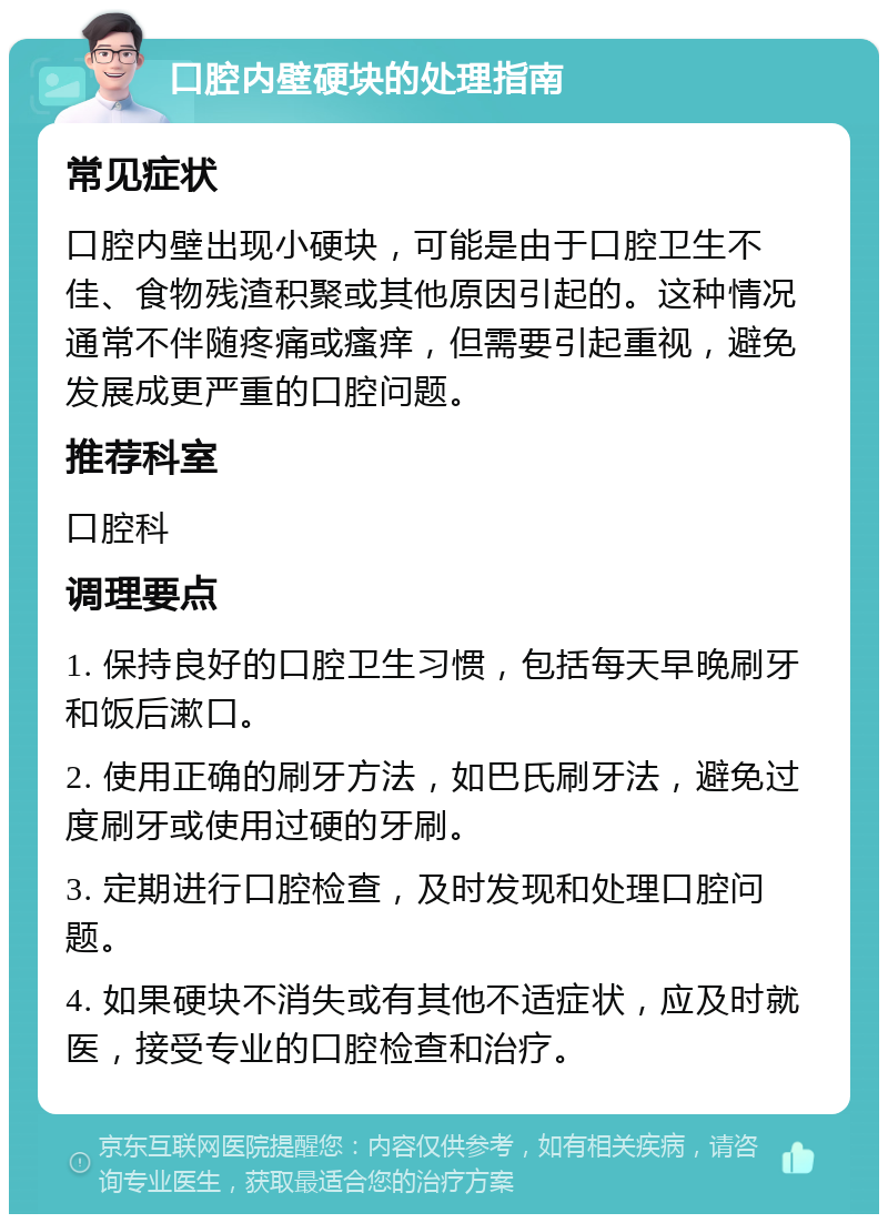 口腔内壁硬块的处理指南 常见症状 口腔内壁出现小硬块，可能是由于口腔卫生不佳、食物残渣积聚或其他原因引起的。这种情况通常不伴随疼痛或瘙痒，但需要引起重视，避免发展成更严重的口腔问题。 推荐科室 口腔科 调理要点 1. 保持良好的口腔卫生习惯，包括每天早晚刷牙和饭后漱口。 2. 使用正确的刷牙方法，如巴氏刷牙法，避免过度刷牙或使用过硬的牙刷。 3. 定期进行口腔检查，及时发现和处理口腔问题。 4. 如果硬块不消失或有其他不适症状，应及时就医，接受专业的口腔检查和治疗。