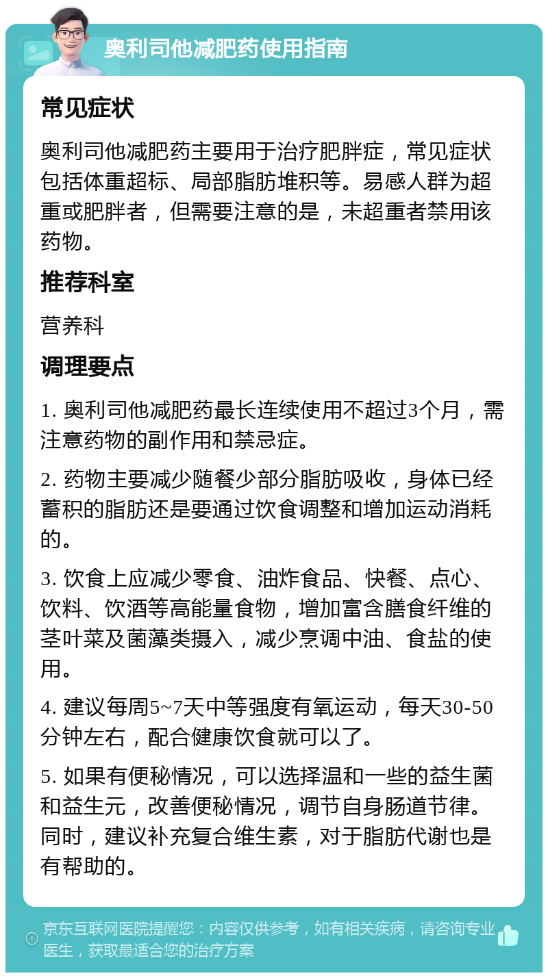 奥利司他减肥药使用指南 常见症状 奥利司他减肥药主要用于治疗肥胖症，常见症状包括体重超标、局部脂肪堆积等。易感人群为超重或肥胖者，但需要注意的是，未超重者禁用该药物。 推荐科室 营养科 调理要点 1. 奥利司他减肥药最长连续使用不超过3个月，需注意药物的副作用和禁忌症。 2. 药物主要减少随餐少部分脂肪吸收，身体已经蓄积的脂肪还是要通过饮食调整和增加运动消耗的。 3. 饮食上应减少零食、油炸食品、快餐、点心、饮料、饮酒等高能量食物，增加富含膳食纤维的茎叶菜及菌藻类摄入，减少烹调中油、食盐的使用。 4. 建议每周5~7天中等强度有氧运动，每天30-50分钟左右，配合健康饮食就可以了。 5. 如果有便秘情况，可以选择温和一些的益生菌和益生元，改善便秘情况，调节自身肠道节律。同时，建议补充复合维生素，对于脂肪代谢也是有帮助的。