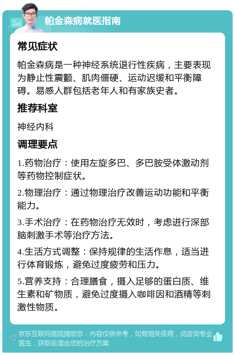 帕金森病就医指南 常见症状 帕金森病是一种神经系统退行性疾病，主要表现为静止性震颤、肌肉僵硬、运动迟缓和平衡障碍。易感人群包括老年人和有家族史者。 推荐科室 神经内科 调理要点 1.药物治疗：使用左旋多巴、多巴胺受体激动剂等药物控制症状。 2.物理治疗：通过物理治疗改善运动功能和平衡能力。 3.手术治疗：在药物治疗无效时，考虑进行深部脑刺激手术等治疗方法。 4.生活方式调整：保持规律的生活作息，适当进行体育锻炼，避免过度疲劳和压力。 5.营养支持：合理膳食，摄入足够的蛋白质、维生素和矿物质，避免过度摄入咖啡因和酒精等刺激性物质。