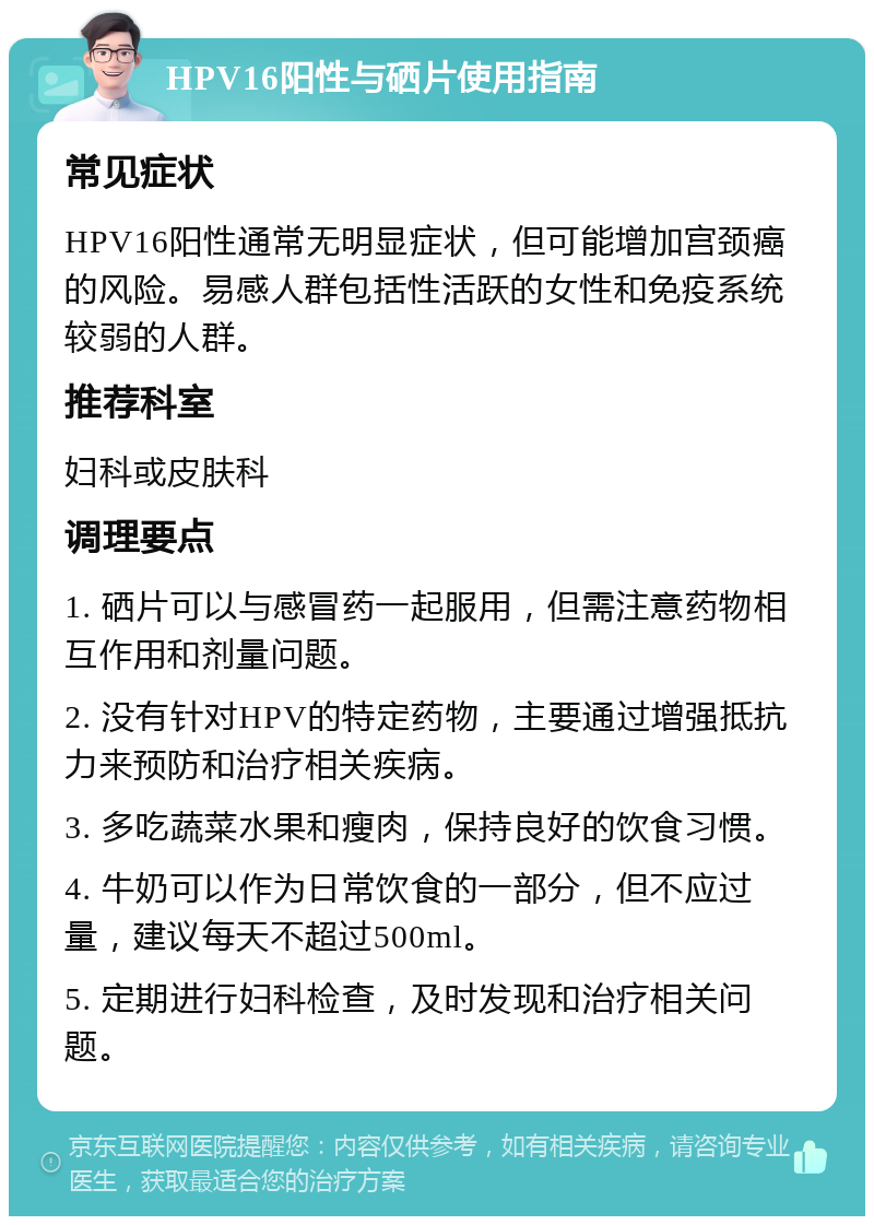 HPV16阳性与硒片使用指南 常见症状 HPV16阳性通常无明显症状，但可能增加宫颈癌的风险。易感人群包括性活跃的女性和免疫系统较弱的人群。 推荐科室 妇科或皮肤科 调理要点 1. 硒片可以与感冒药一起服用，但需注意药物相互作用和剂量问题。 2. 没有针对HPV的特定药物，主要通过增强抵抗力来预防和治疗相关疾病。 3. 多吃蔬菜水果和瘦肉，保持良好的饮食习惯。 4. 牛奶可以作为日常饮食的一部分，但不应过量，建议每天不超过500ml。 5. 定期进行妇科检查，及时发现和治疗相关问题。