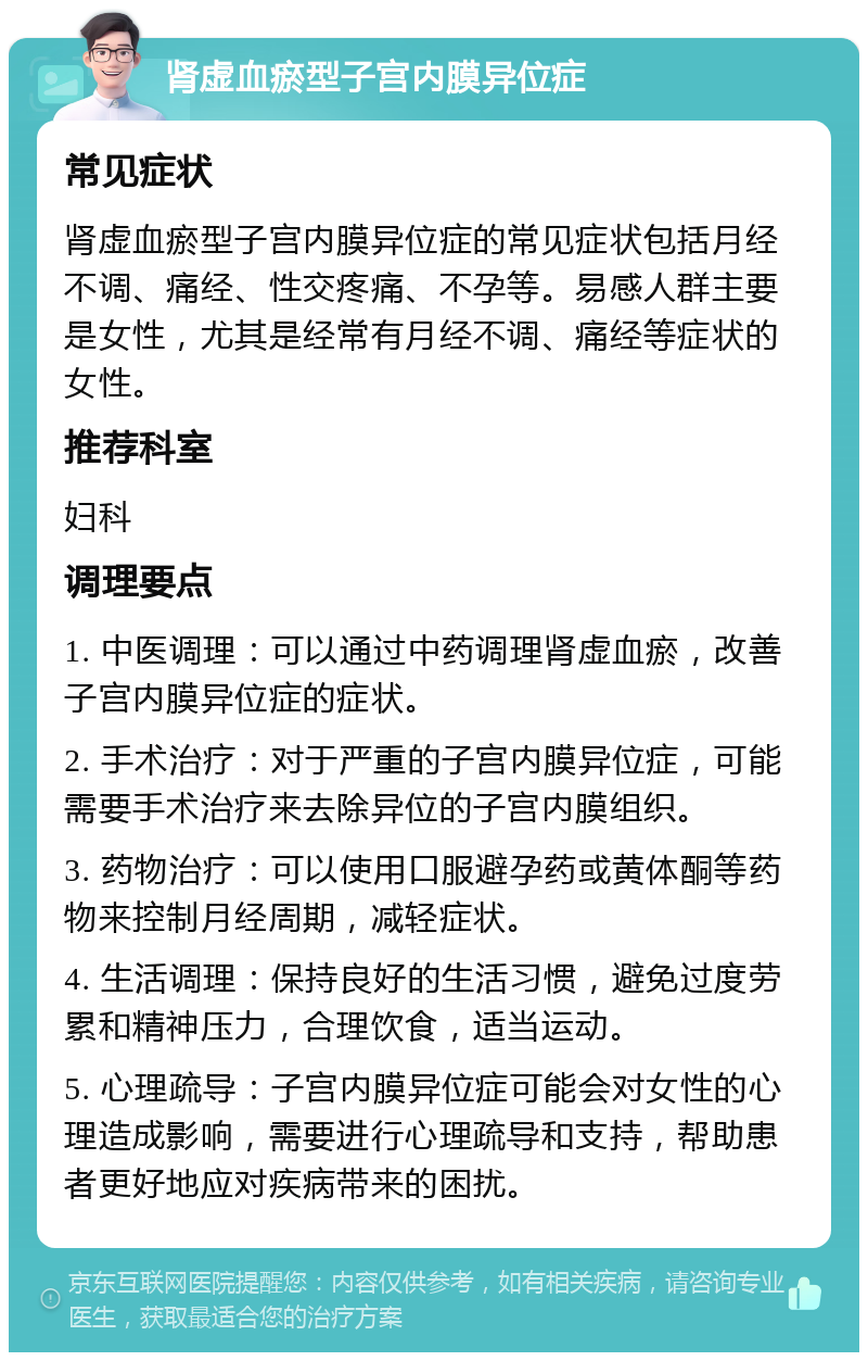 肾虚血瘀型子宫内膜异位症 常见症状 肾虚血瘀型子宫内膜异位症的常见症状包括月经不调、痛经、性交疼痛、不孕等。易感人群主要是女性，尤其是经常有月经不调、痛经等症状的女性。 推荐科室 妇科 调理要点 1. 中医调理：可以通过中药调理肾虚血瘀，改善子宫内膜异位症的症状。 2. 手术治疗：对于严重的子宫内膜异位症，可能需要手术治疗来去除异位的子宫内膜组织。 3. 药物治疗：可以使用口服避孕药或黄体酮等药物来控制月经周期，减轻症状。 4. 生活调理：保持良好的生活习惯，避免过度劳累和精神压力，合理饮食，适当运动。 5. 心理疏导：子宫内膜异位症可能会对女性的心理造成影响，需要进行心理疏导和支持，帮助患者更好地应对疾病带来的困扰。