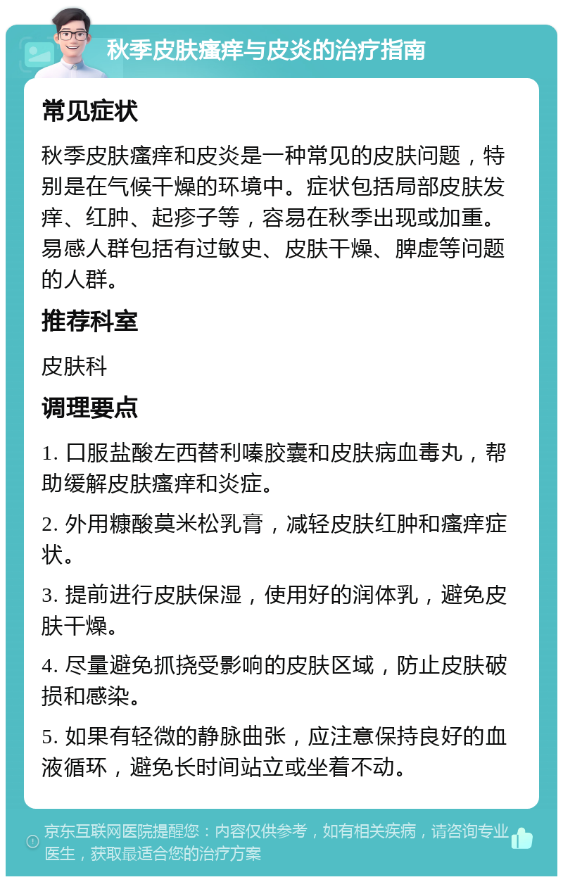 秋季皮肤瘙痒与皮炎的治疗指南 常见症状 秋季皮肤瘙痒和皮炎是一种常见的皮肤问题，特别是在气候干燥的环境中。症状包括局部皮肤发痒、红肿、起疹子等，容易在秋季出现或加重。易感人群包括有过敏史、皮肤干燥、脾虚等问题的人群。 推荐科室 皮肤科 调理要点 1. 口服盐酸左西替利嗪胶囊和皮肤病血毒丸，帮助缓解皮肤瘙痒和炎症。 2. 外用糠酸莫米松乳膏，减轻皮肤红肿和瘙痒症状。 3. 提前进行皮肤保湿，使用好的润体乳，避免皮肤干燥。 4. 尽量避免抓挠受影响的皮肤区域，防止皮肤破损和感染。 5. 如果有轻微的静脉曲张，应注意保持良好的血液循环，避免长时间站立或坐着不动。