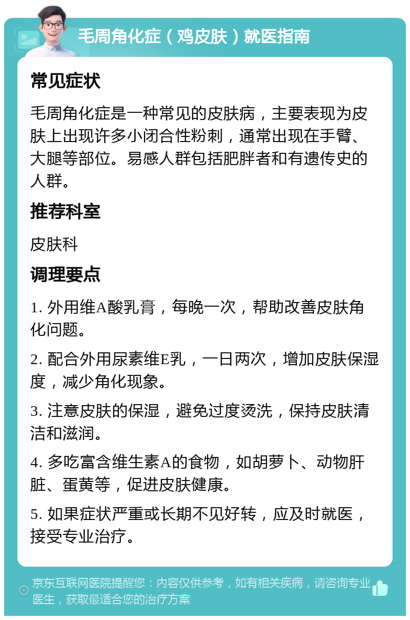 毛周角化症（鸡皮肤）就医指南 常见症状 毛周角化症是一种常见的皮肤病，主要表现为皮肤上出现许多小闭合性粉刺，通常出现在手臂、大腿等部位。易感人群包括肥胖者和有遗传史的人群。 推荐科室 皮肤科 调理要点 1. 外用维A酸乳膏，每晚一次，帮助改善皮肤角化问题。 2. 配合外用尿素维E乳，一日两次，增加皮肤保湿度，减少角化现象。 3. 注意皮肤的保湿，避免过度烫洗，保持皮肤清洁和滋润。 4. 多吃富含维生素A的食物，如胡萝卜、动物肝脏、蛋黄等，促进皮肤健康。 5. 如果症状严重或长期不见好转，应及时就医，接受专业治疗。